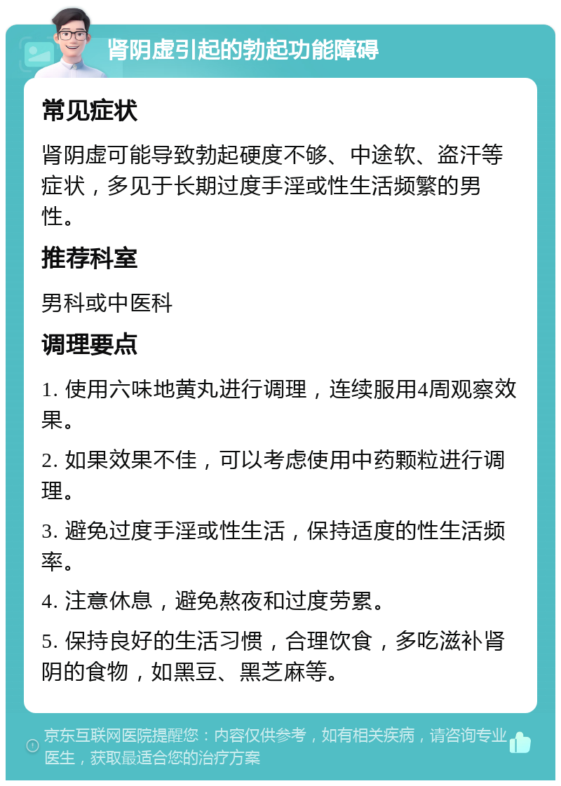 肾阴虚引起的勃起功能障碍 常见症状 肾阴虚可能导致勃起硬度不够、中途软、盗汗等症状，多见于长期过度手淫或性生活频繁的男性。 推荐科室 男科或中医科 调理要点 1. 使用六味地黄丸进行调理，连续服用4周观察效果。 2. 如果效果不佳，可以考虑使用中药颗粒进行调理。 3. 避免过度手淫或性生活，保持适度的性生活频率。 4. 注意休息，避免熬夜和过度劳累。 5. 保持良好的生活习惯，合理饮食，多吃滋补肾阴的食物，如黑豆、黑芝麻等。