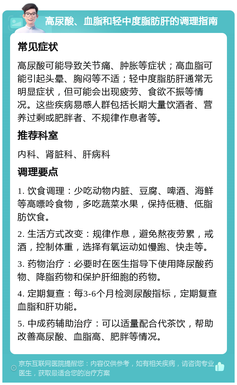 高尿酸、血脂和轻中度脂肪肝的调理指南 常见症状 高尿酸可能导致关节痛、肿胀等症状；高血脂可能引起头晕、胸闷等不适；轻中度脂肪肝通常无明显症状，但可能会出现疲劳、食欲不振等情况。这些疾病易感人群包括长期大量饮酒者、营养过剩或肥胖者、不规律作息者等。 推荐科室 内科、肾脏科、肝病科 调理要点 1. 饮食调理：少吃动物内脏、豆腐、啤酒、海鲜等高嘌呤食物，多吃蔬菜水果，保持低糖、低脂肪饮食。 2. 生活方式改变：规律作息，避免熬夜劳累，戒酒，控制体重，选择有氧运动如慢跑、快走等。 3. 药物治疗：必要时在医生指导下使用降尿酸药物、降脂药物和保护肝细胞的药物。 4. 定期复查：每3-6个月检测尿酸指标，定期复查血脂和肝功能。 5. 中成药辅助治疗：可以适量配合代茶饮，帮助改善高尿酸、血脂高、肥胖等情况。