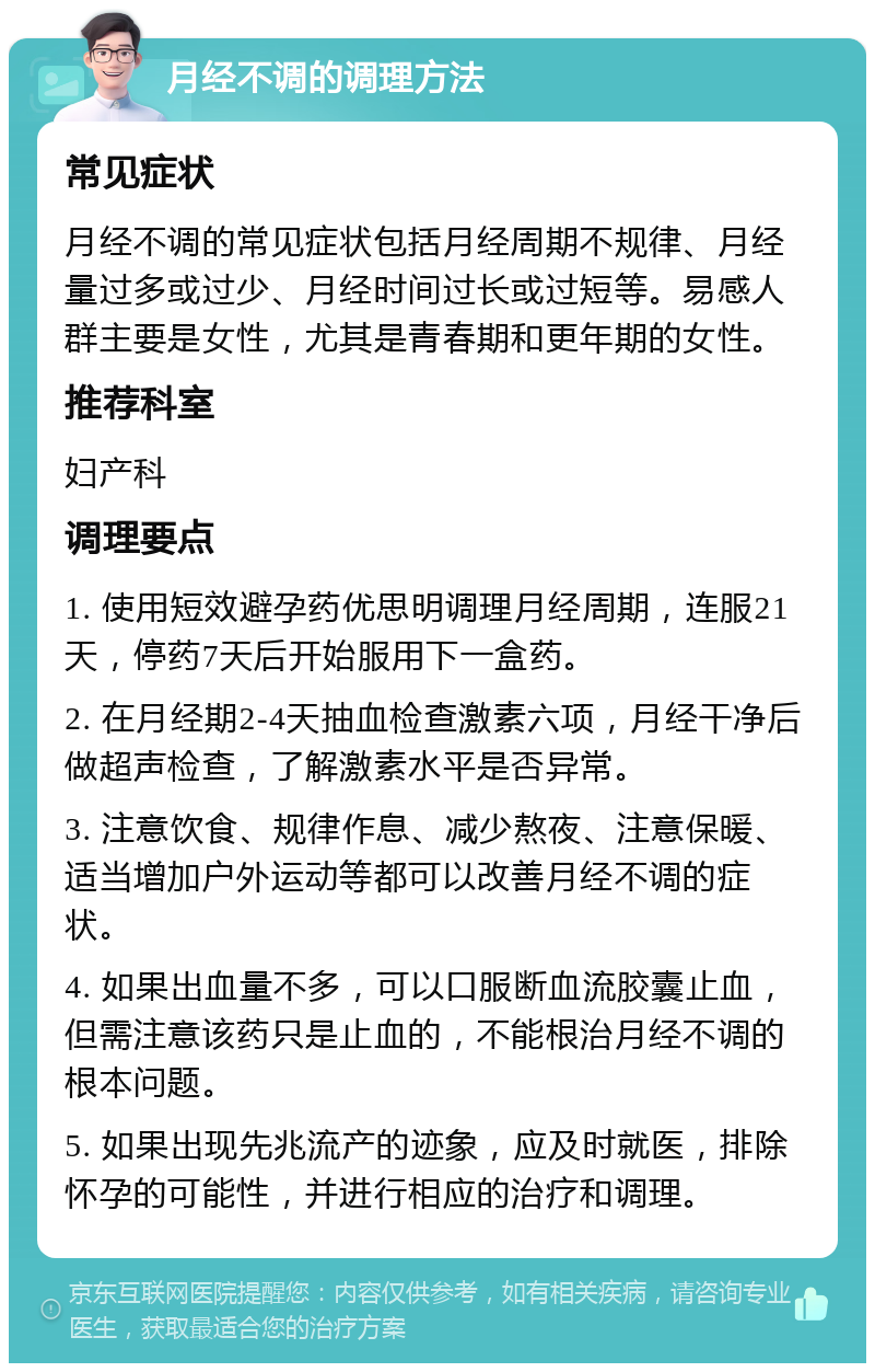 月经不调的调理方法 常见症状 月经不调的常见症状包括月经周期不规律、月经量过多或过少、月经时间过长或过短等。易感人群主要是女性，尤其是青春期和更年期的女性。 推荐科室 妇产科 调理要点 1. 使用短效避孕药优思明调理月经周期，连服21天，停药7天后开始服用下一盒药。 2. 在月经期2-4天抽血检查激素六项，月经干净后做超声检查，了解激素水平是否异常。 3. 注意饮食、规律作息、减少熬夜、注意保暖、适当增加户外运动等都可以改善月经不调的症状。 4. 如果出血量不多，可以口服断血流胶囊止血，但需注意该药只是止血的，不能根治月经不调的根本问题。 5. 如果出现先兆流产的迹象，应及时就医，排除怀孕的可能性，并进行相应的治疗和调理。