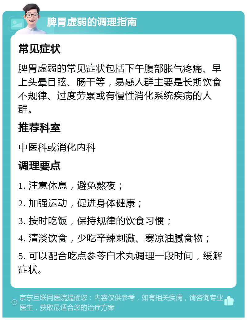 脾胃虚弱的调理指南 常见症状 脾胃虚弱的常见症状包括下午腹部胀气疼痛、早上头晕目眩、肠干等，易感人群主要是长期饮食不规律、过度劳累或有慢性消化系统疾病的人群。 推荐科室 中医科或消化内科 调理要点 1. 注意休息，避免熬夜； 2. 加强运动，促进身体健康； 3. 按时吃饭，保持规律的饮食习惯； 4. 清淡饮食，少吃辛辣刺激、寒凉油腻食物； 5. 可以配合吃点参苓白术丸调理一段时间，缓解症状。