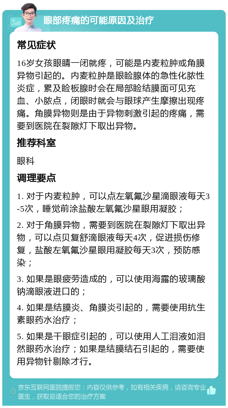 眼部疼痛的可能原因及治疗 常见症状 16岁女孩眼睛一闭就疼，可能是内麦粒肿或角膜异物引起的。内麦粒肿是眼睑腺体的急性化脓性炎症，累及睑板腺时会在局部睑结膜面可见充血、小脓点，闭眼时就会与眼球产生摩擦出现疼痛。角膜异物则是由于异物刺激引起的疼痛，需要到医院在裂隙灯下取出异物。 推荐科室 眼科 调理要点 1. 对于内麦粒肿，可以点左氧氟沙星滴眼液每天3-5次，睡觉前涂盐酸左氧氟沙星眼用凝胶； 2. 对于角膜异物，需要到医院在裂隙灯下取出异物，可以点贝复舒滴眼液每天4次，促进损伤修复，盐酸左氧氟沙星眼用凝胶每天3次，预防感染； 3. 如果是眼疲劳造成的，可以使用海露的玻璃酸钠滴眼液进口的； 4. 如果是结膜炎、角膜炎引起的，需要使用抗生素眼药水治疗； 5. 如果是干眼症引起的，可以使用人工泪液如泪然眼药水治疗；如果是结膜结石引起的，需要使用异物针剔除才行。