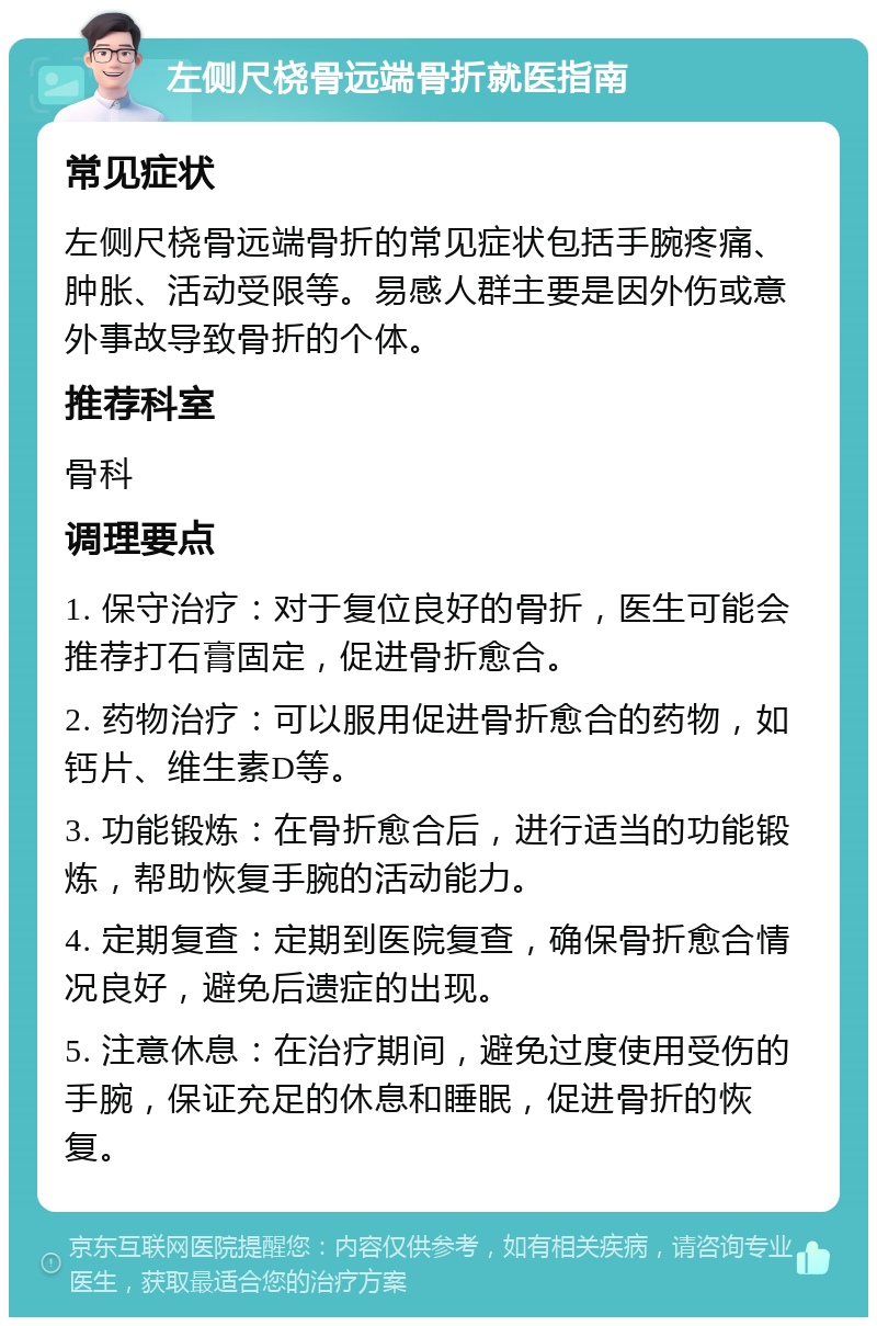 左侧尺桡骨远端骨折就医指南 常见症状 左侧尺桡骨远端骨折的常见症状包括手腕疼痛、肿胀、活动受限等。易感人群主要是因外伤或意外事故导致骨折的个体。 推荐科室 骨科 调理要点 1. 保守治疗：对于复位良好的骨折，医生可能会推荐打石膏固定，促进骨折愈合。 2. 药物治疗：可以服用促进骨折愈合的药物，如钙片、维生素D等。 3. 功能锻炼：在骨折愈合后，进行适当的功能锻炼，帮助恢复手腕的活动能力。 4. 定期复查：定期到医院复查，确保骨折愈合情况良好，避免后遗症的出现。 5. 注意休息：在治疗期间，避免过度使用受伤的手腕，保证充足的休息和睡眠，促进骨折的恢复。