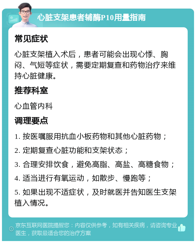 心脏支架患者辅酶P10用量指南 常见症状 心脏支架植入术后，患者可能会出现心悸、胸闷、气短等症状，需要定期复查和药物治疗来维持心脏健康。 推荐科室 心血管内科 调理要点 1. 按医嘱服用抗血小板药物和其他心脏药物； 2. 定期复查心脏功能和支架状态； 3. 合理安排饮食，避免高脂、高盐、高糖食物； 4. 适当进行有氧运动，如散步、慢跑等； 5. 如果出现不适症状，及时就医并告知医生支架植入情况。