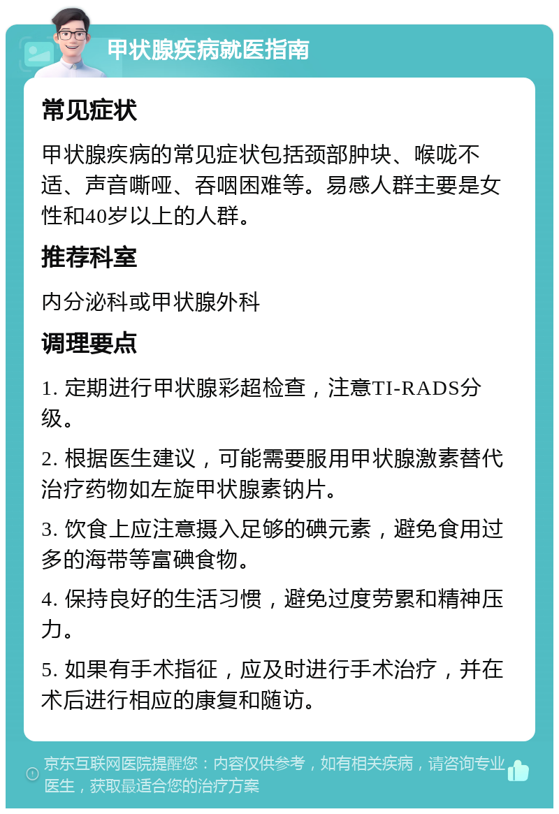 甲状腺疾病就医指南 常见症状 甲状腺疾病的常见症状包括颈部肿块、喉咙不适、声音嘶哑、吞咽困难等。易感人群主要是女性和40岁以上的人群。 推荐科室 内分泌科或甲状腺外科 调理要点 1. 定期进行甲状腺彩超检查，注意TI-RADS分级。 2. 根据医生建议，可能需要服用甲状腺激素替代治疗药物如左旋甲状腺素钠片。 3. 饮食上应注意摄入足够的碘元素，避免食用过多的海带等富碘食物。 4. 保持良好的生活习惯，避免过度劳累和精神压力。 5. 如果有手术指征，应及时进行手术治疗，并在术后进行相应的康复和随访。