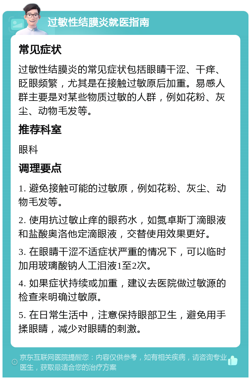 过敏性结膜炎就医指南 常见症状 过敏性结膜炎的常见症状包括眼睛干涩、干痒、眨眼频繁，尤其是在接触过敏原后加重。易感人群主要是对某些物质过敏的人群，例如花粉、灰尘、动物毛发等。 推荐科室 眼科 调理要点 1. 避免接触可能的过敏原，例如花粉、灰尘、动物毛发等。 2. 使用抗过敏止痒的眼药水，如氮卓斯丁滴眼液和盐酸奥洛他定滴眼液，交替使用效果更好。 3. 在眼睛干涩不适症状严重的情况下，可以临时加用玻璃酸钠人工泪液1至2次。 4. 如果症状持续或加重，建议去医院做过敏源的检查来明确过敏原。 5. 在日常生活中，注意保持眼部卫生，避免用手揉眼睛，减少对眼睛的刺激。