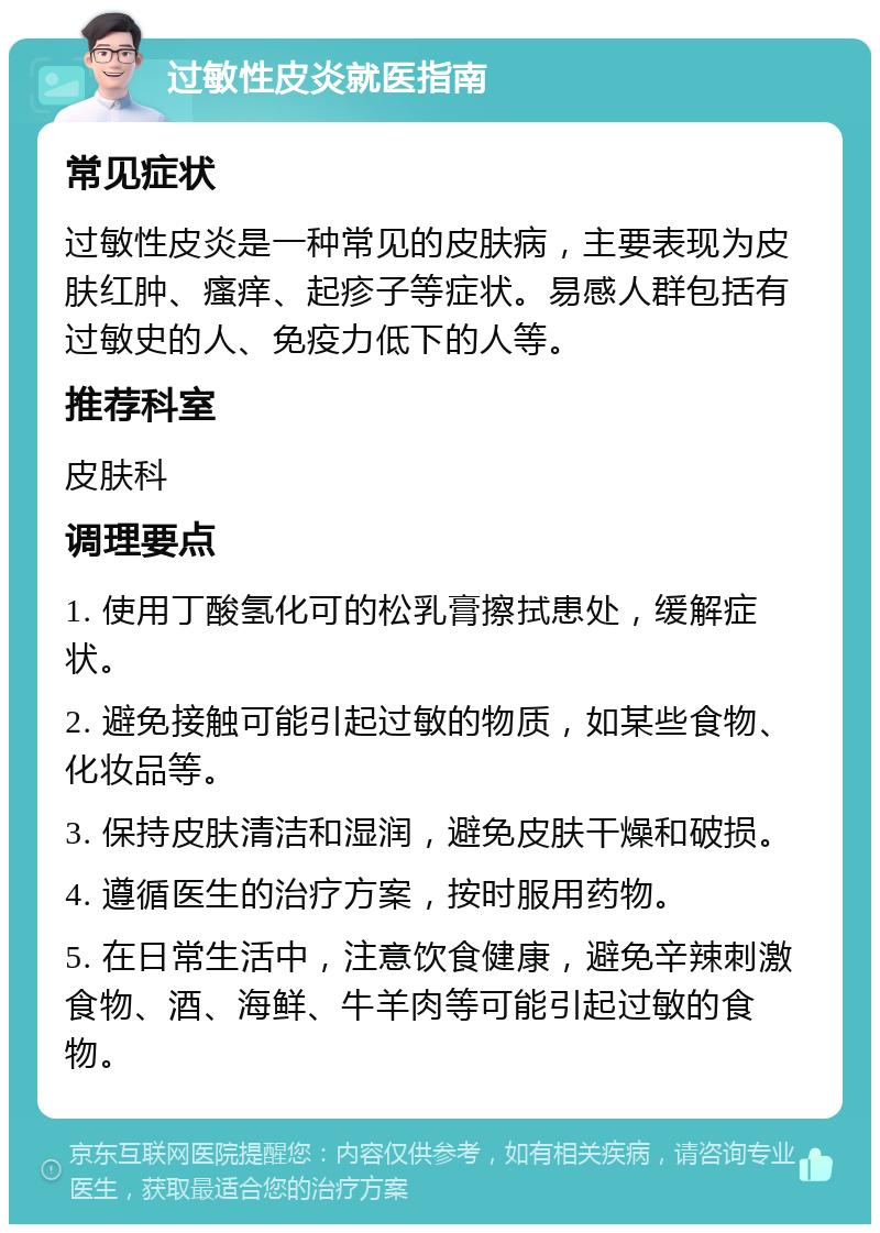 过敏性皮炎就医指南 常见症状 过敏性皮炎是一种常见的皮肤病，主要表现为皮肤红肿、瘙痒、起疹子等症状。易感人群包括有过敏史的人、免疫力低下的人等。 推荐科室 皮肤科 调理要点 1. 使用丁酸氢化可的松乳膏擦拭患处，缓解症状。 2. 避免接触可能引起过敏的物质，如某些食物、化妆品等。 3. 保持皮肤清洁和湿润，避免皮肤干燥和破损。 4. 遵循医生的治疗方案，按时服用药物。 5. 在日常生活中，注意饮食健康，避免辛辣刺激食物、酒、海鲜、牛羊肉等可能引起过敏的食物。