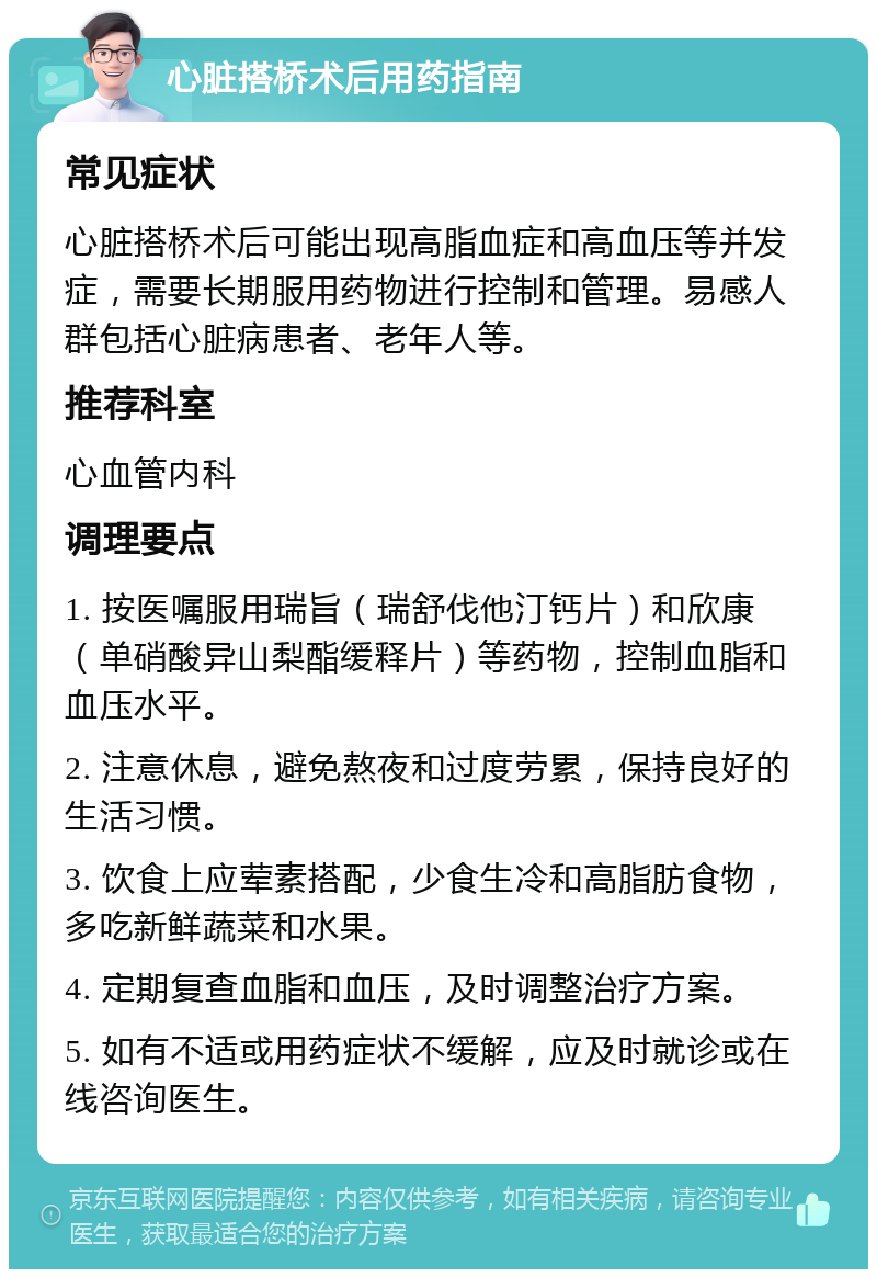 心脏搭桥术后用药指南 常见症状 心脏搭桥术后可能出现高脂血症和高血压等并发症，需要长期服用药物进行控制和管理。易感人群包括心脏病患者、老年人等。 推荐科室 心血管内科 调理要点 1. 按医嘱服用瑞旨（瑞舒伐他汀钙片）和欣康（单硝酸异山梨酯缓释片）等药物，控制血脂和血压水平。 2. 注意休息，避免熬夜和过度劳累，保持良好的生活习惯。 3. 饮食上应荤素搭配，少食生冷和高脂肪食物，多吃新鲜蔬菜和水果。 4. 定期复查血脂和血压，及时调整治疗方案。 5. 如有不适或用药症状不缓解，应及时就诊或在线咨询医生。