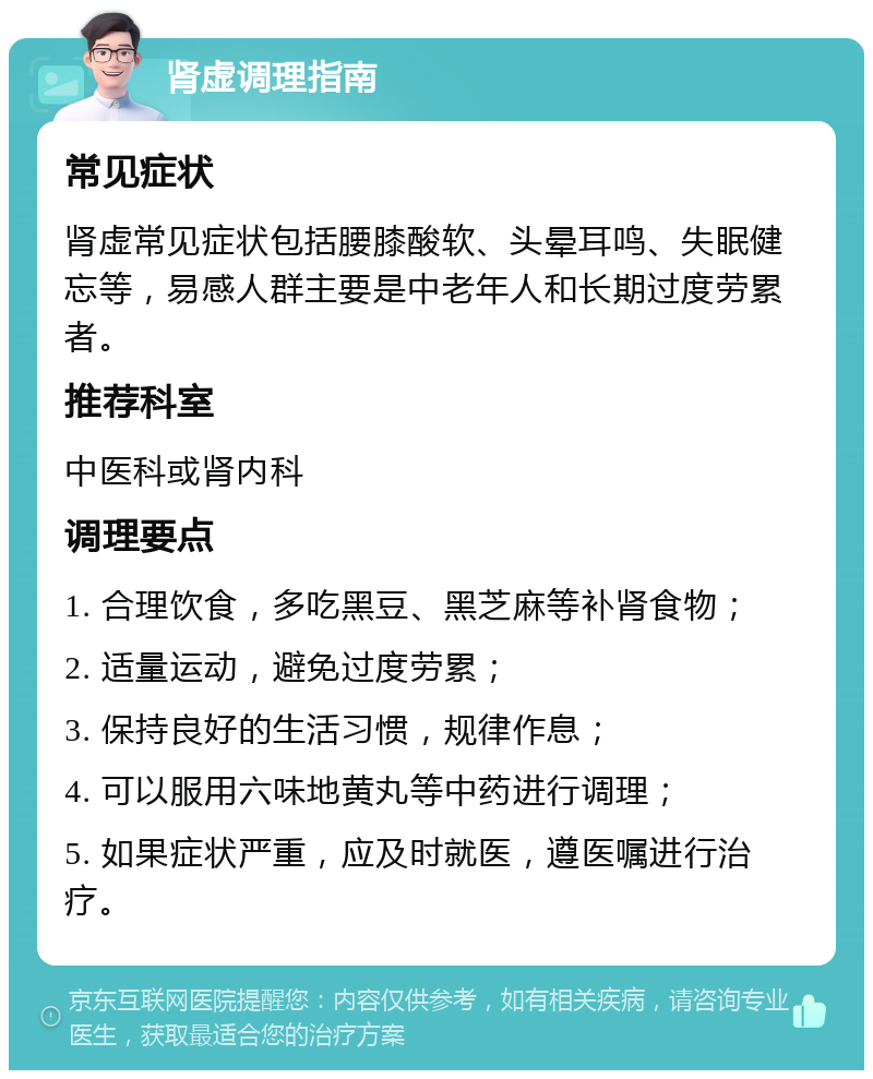 肾虚调理指南 常见症状 肾虚常见症状包括腰膝酸软、头晕耳鸣、失眠健忘等，易感人群主要是中老年人和长期过度劳累者。 推荐科室 中医科或肾内科 调理要点 1. 合理饮食，多吃黑豆、黑芝麻等补肾食物； 2. 适量运动，避免过度劳累； 3. 保持良好的生活习惯，规律作息； 4. 可以服用六味地黄丸等中药进行调理； 5. 如果症状严重，应及时就医，遵医嘱进行治疗。