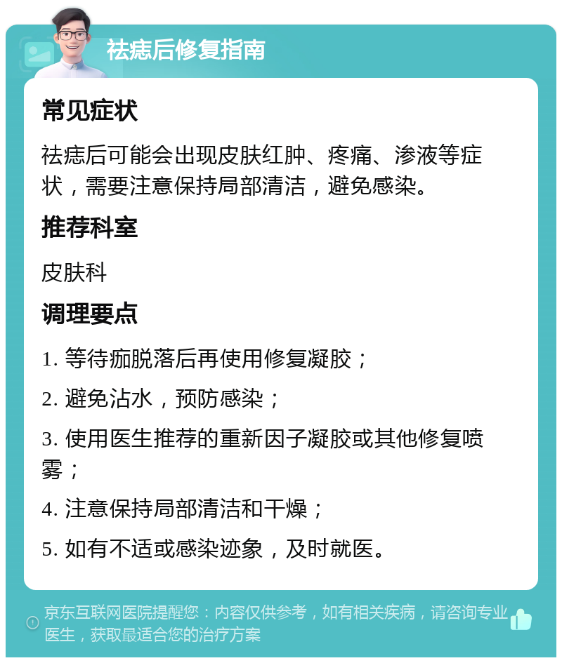 祛痣后修复指南 常见症状 祛痣后可能会出现皮肤红肿、疼痛、渗液等症状，需要注意保持局部清洁，避免感染。 推荐科室 皮肤科 调理要点 1. 等待痂脱落后再使用修复凝胶； 2. 避免沾水，预防感染； 3. 使用医生推荐的重新因子凝胶或其他修复喷雾； 4. 注意保持局部清洁和干燥； 5. 如有不适或感染迹象，及时就医。