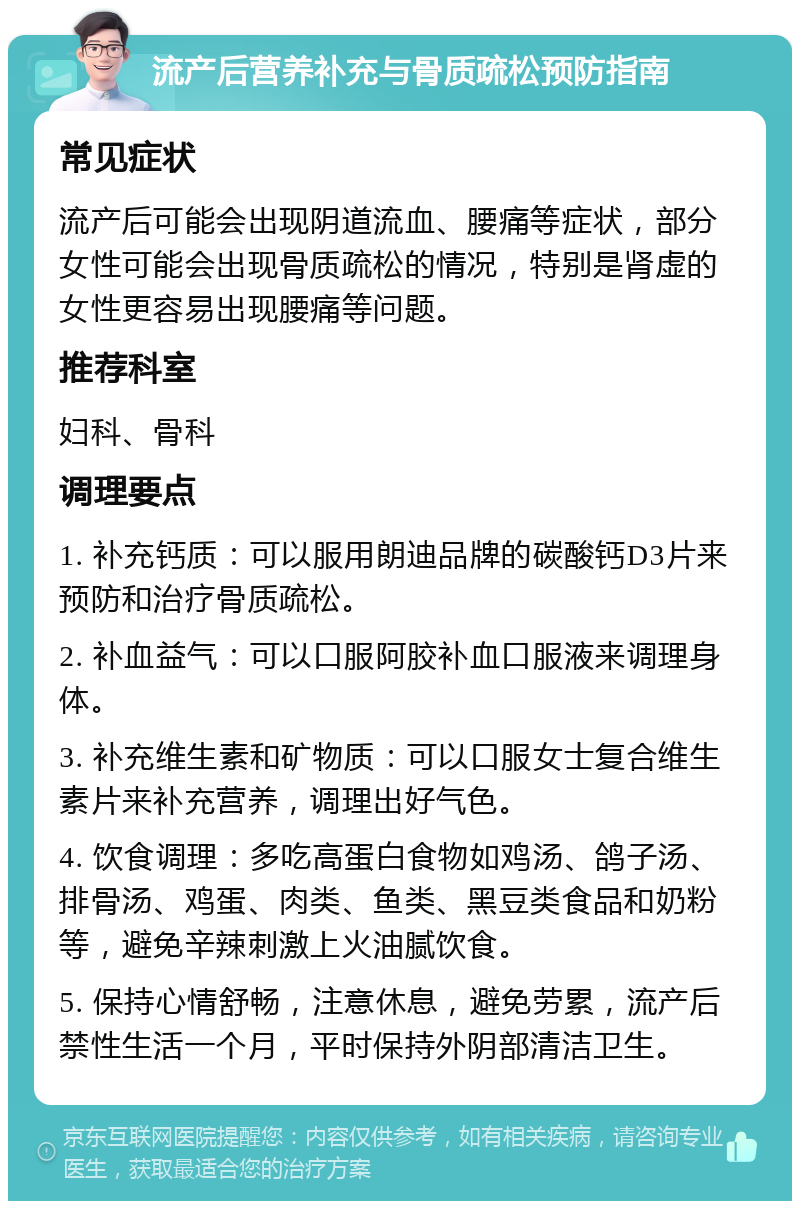 流产后营养补充与骨质疏松预防指南 常见症状 流产后可能会出现阴道流血、腰痛等症状，部分女性可能会出现骨质疏松的情况，特别是肾虚的女性更容易出现腰痛等问题。 推荐科室 妇科、骨科 调理要点 1. 补充钙质：可以服用朗迪品牌的碳酸钙D3片来预防和治疗骨质疏松。 2. 补血益气：可以口服阿胶补血口服液来调理身体。 3. 补充维生素和矿物质：可以口服女士复合维生素片来补充营养，调理出好气色。 4. 饮食调理：多吃高蛋白食物如鸡汤、鸽子汤、排骨汤、鸡蛋、肉类、鱼类、黑豆类食品和奶粉等，避免辛辣刺激上火油腻饮食。 5. 保持心情舒畅，注意休息，避免劳累，流产后禁性生活一个月，平时保持外阴部清洁卫生。