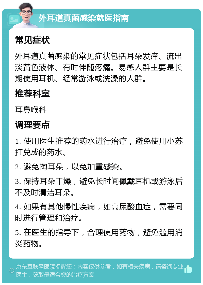 外耳道真菌感染就医指南 常见症状 外耳道真菌感染的常见症状包括耳朵发痒、流出淡黄色液体、有时伴随疼痛。易感人群主要是长期使用耳机、经常游泳或洗澡的人群。 推荐科室 耳鼻喉科 调理要点 1. 使用医生推荐的药水进行治疗，避免使用小苏打兑成的药水。 2. 避免掏耳朵，以免加重感染。 3. 保持耳朵干燥，避免长时间佩戴耳机或游泳后不及时清洁耳朵。 4. 如果有其他慢性疾病，如高尿酸血症，需要同时进行管理和治疗。 5. 在医生的指导下，合理使用药物，避免滥用消炎药物。