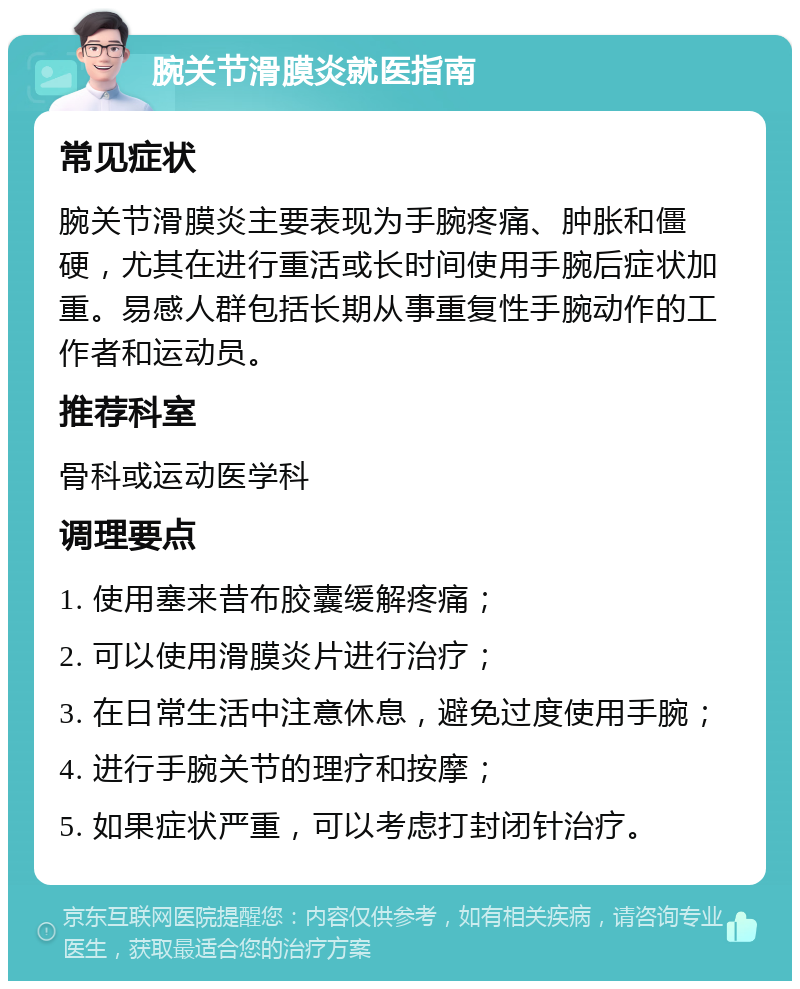 腕关节滑膜炎就医指南 常见症状 腕关节滑膜炎主要表现为手腕疼痛、肿胀和僵硬，尤其在进行重活或长时间使用手腕后症状加重。易感人群包括长期从事重复性手腕动作的工作者和运动员。 推荐科室 骨科或运动医学科 调理要点 1. 使用塞来昔布胶囊缓解疼痛； 2. 可以使用滑膜炎片进行治疗； 3. 在日常生活中注意休息，避免过度使用手腕； 4. 进行手腕关节的理疗和按摩； 5. 如果症状严重，可以考虑打封闭针治疗。