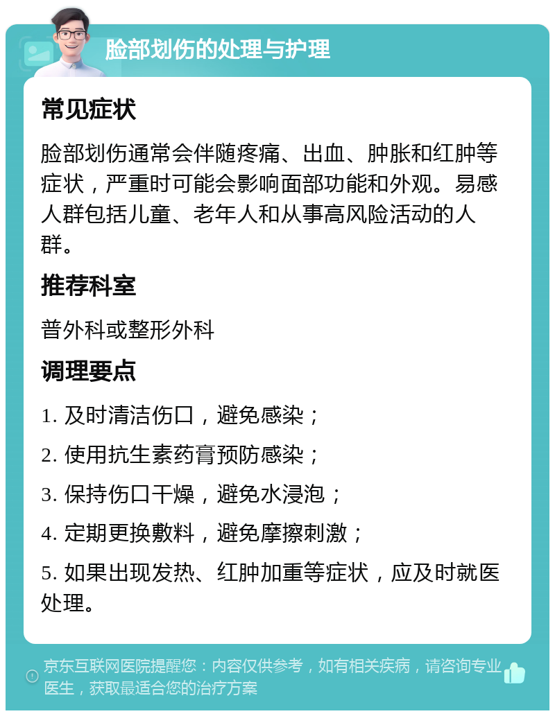 脸部划伤的处理与护理 常见症状 脸部划伤通常会伴随疼痛、出血、肿胀和红肿等症状，严重时可能会影响面部功能和外观。易感人群包括儿童、老年人和从事高风险活动的人群。 推荐科室 普外科或整形外科 调理要点 1. 及时清洁伤口，避免感染； 2. 使用抗生素药膏预防感染； 3. 保持伤口干燥，避免水浸泡； 4. 定期更换敷料，避免摩擦刺激； 5. 如果出现发热、红肿加重等症状，应及时就医处理。