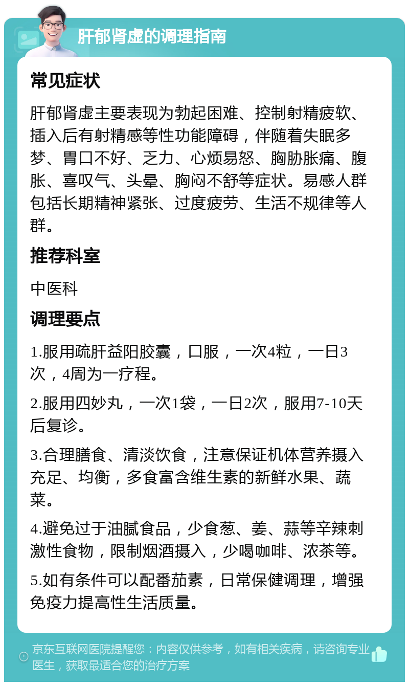 肝郁肾虚的调理指南 常见症状 肝郁肾虚主要表现为勃起困难、控制射精疲软、插入后有射精感等性功能障碍，伴随着失眠多梦、胃口不好、乏力、心烦易怒、胸胁胀痛、腹胀、喜叹气、头晕、胸闷不舒等症状。易感人群包括长期精神紧张、过度疲劳、生活不规律等人群。 推荐科室 中医科 调理要点 1.服用疏肝益阳胶囊，口服，一次4粒，一日3次，4周为一疗程。 2.服用四妙丸，一次1袋，一日2次，服用7-10天后复诊。 3.合理膳食、清淡饮食，注意保证机体营养摄入充足、均衡，多食富含维生素的新鲜水果、蔬菜。 4.避免过于油腻食品，少食葱、姜、蒜等辛辣刺激性食物，限制烟酒摄入，少喝咖啡、浓茶等。 5.如有条件可以配番茄素，日常保健调理，增强免疫力提高性生活质量。