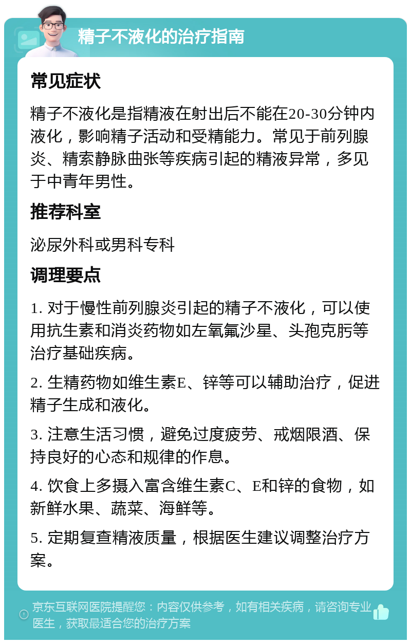 精子不液化的治疗指南 常见症状 精子不液化是指精液在射出后不能在20-30分钟内液化，影响精子活动和受精能力。常见于前列腺炎、精索静脉曲张等疾病引起的精液异常，多见于中青年男性。 推荐科室 泌尿外科或男科专科 调理要点 1. 对于慢性前列腺炎引起的精子不液化，可以使用抗生素和消炎药物如左氧氟沙星、头孢克肟等治疗基础疾病。 2. 生精药物如维生素E、锌等可以辅助治疗，促进精子生成和液化。 3. 注意生活习惯，避免过度疲劳、戒烟限酒、保持良好的心态和规律的作息。 4. 饮食上多摄入富含维生素C、E和锌的食物，如新鲜水果、蔬菜、海鲜等。 5. 定期复查精液质量，根据医生建议调整治疗方案。