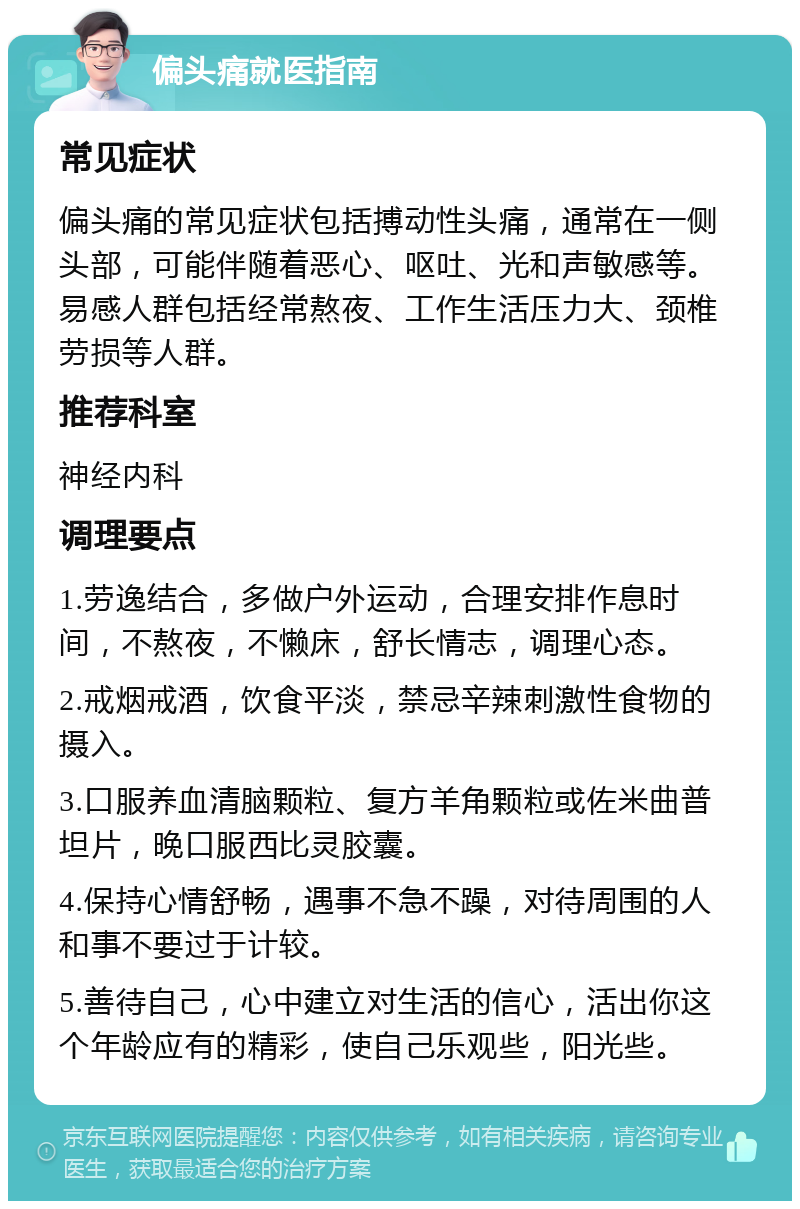 偏头痛就医指南 常见症状 偏头痛的常见症状包括搏动性头痛，通常在一侧头部，可能伴随着恶心、呕吐、光和声敏感等。易感人群包括经常熬夜、工作生活压力大、颈椎劳损等人群。 推荐科室 神经内科 调理要点 1.劳逸结合，多做户外运动，合理安排作息时间，不熬夜，不懒床，舒长情志，调理心态。 2.戒烟戒酒，饮食平淡，禁忌辛辣刺激性食物的摄入。 3.口服养血清脑颗粒、复方羊角颗粒或佐米曲普坦片，晚口服西比灵胶囊。 4.保持心情舒畅，遇事不急不躁，对待周围的人和事不要过于计较。 5.善待自己，心中建立对生活的信心，活出你这个年龄应有的精彩，使自己乐观些，阳光些。