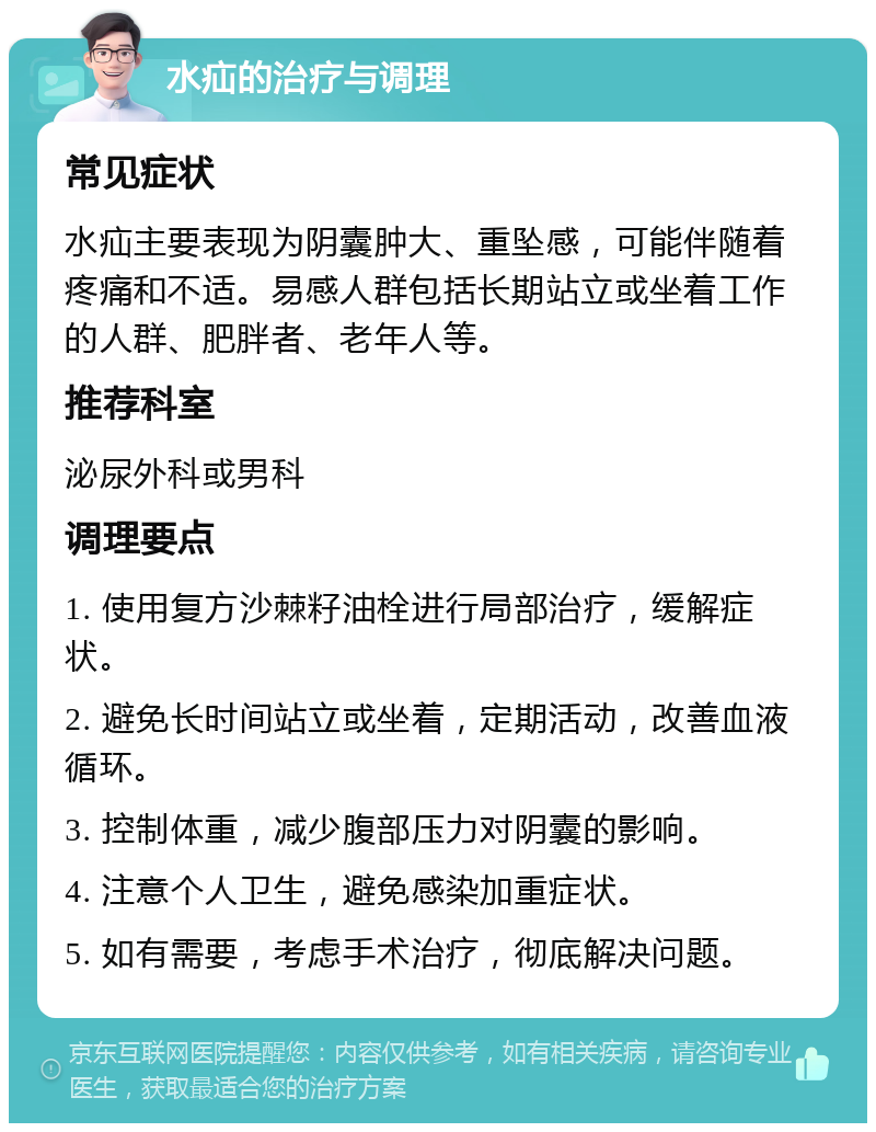 水疝的治疗与调理 常见症状 水疝主要表现为阴囊肿大、重坠感，可能伴随着疼痛和不适。易感人群包括长期站立或坐着工作的人群、肥胖者、老年人等。 推荐科室 泌尿外科或男科 调理要点 1. 使用复方沙棘籽油栓进行局部治疗，缓解症状。 2. 避免长时间站立或坐着，定期活动，改善血液循环。 3. 控制体重，减少腹部压力对阴囊的影响。 4. 注意个人卫生，避免感染加重症状。 5. 如有需要，考虑手术治疗，彻底解决问题。