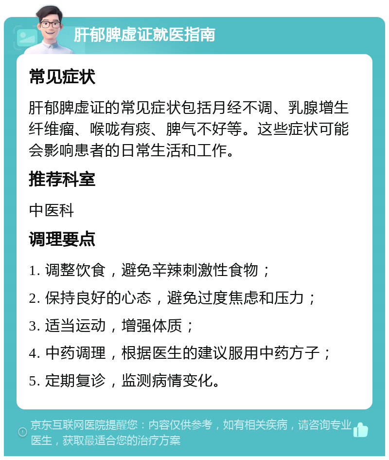 肝郁脾虚证就医指南 常见症状 肝郁脾虚证的常见症状包括月经不调、乳腺增生纤维瘤、喉咙有痰、脾气不好等。这些症状可能会影响患者的日常生活和工作。 推荐科室 中医科 调理要点 1. 调整饮食，避免辛辣刺激性食物； 2. 保持良好的心态，避免过度焦虑和压力； 3. 适当运动，增强体质； 4. 中药调理，根据医生的建议服用中药方子； 5. 定期复诊，监测病情变化。