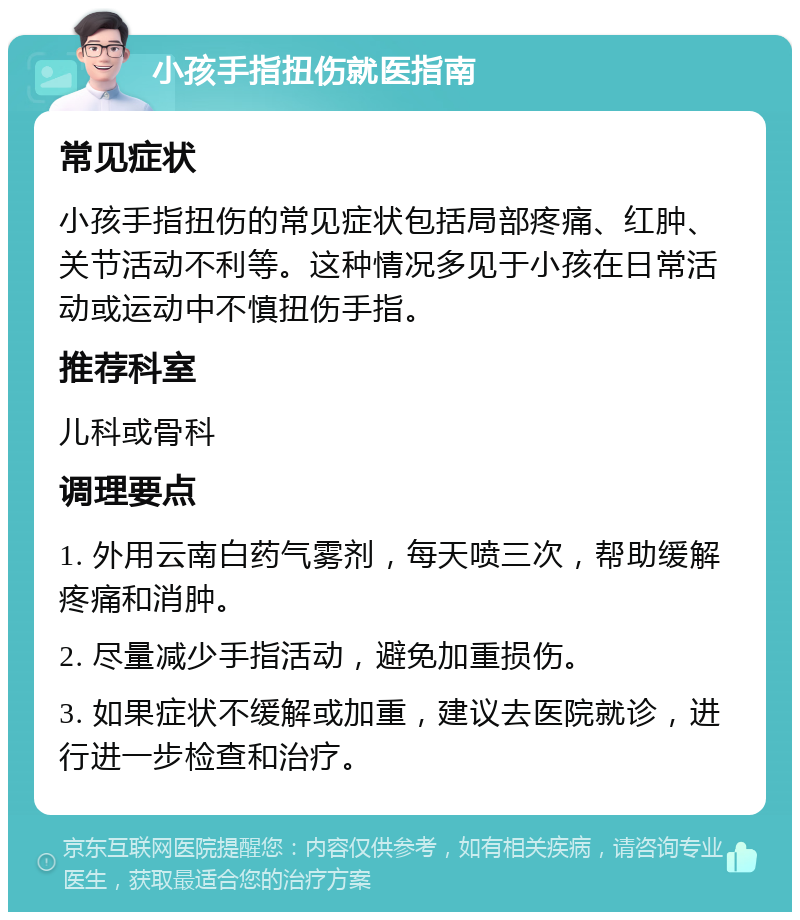 小孩手指扭伤就医指南 常见症状 小孩手指扭伤的常见症状包括局部疼痛、红肿、关节活动不利等。这种情况多见于小孩在日常活动或运动中不慎扭伤手指。 推荐科室 儿科或骨科 调理要点 1. 外用云南白药气雾剂，每天喷三次，帮助缓解疼痛和消肿。 2. 尽量减少手指活动，避免加重损伤。 3. 如果症状不缓解或加重，建议去医院就诊，进行进一步检查和治疗。