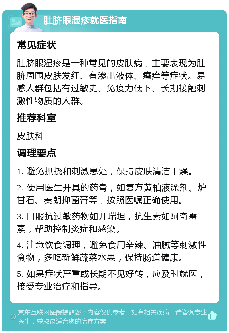 肚脐眼湿疹就医指南 常见症状 肚脐眼湿疹是一种常见的皮肤病，主要表现为肚脐周围皮肤发红、有渗出液体、瘙痒等症状。易感人群包括有过敏史、免疫力低下、长期接触刺激性物质的人群。 推荐科室 皮肤科 调理要点 1. 避免抓挠和刺激患处，保持皮肤清洁干燥。 2. 使用医生开具的药膏，如复方黄柏液涂剂、炉甘石、秦朗抑菌膏等，按照医嘱正确使用。 3. 口服抗过敏药物如开瑞坦，抗生素如阿奇霉素，帮助控制炎症和感染。 4. 注意饮食调理，避免食用辛辣、油腻等刺激性食物，多吃新鲜蔬菜水果，保持肠道健康。 5. 如果症状严重或长期不见好转，应及时就医，接受专业治疗和指导。