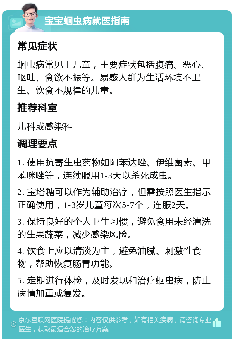 宝宝蛔虫病就医指南 常见症状 蛔虫病常见于儿童，主要症状包括腹痛、恶心、呕吐、食欲不振等。易感人群为生活环境不卫生、饮食不规律的儿童。 推荐科室 儿科或感染科 调理要点 1. 使用抗寄生虫药物如阿苯达唑、伊维菌素、甲苯咪唑等，连续服用1-3天以杀死成虫。 2. 宝塔糖可以作为辅助治疗，但需按照医生指示正确使用，1-3岁儿童每次5-7个，连服2天。 3. 保持良好的个人卫生习惯，避免食用未经清洗的生果蔬菜，减少感染风险。 4. 饮食上应以清淡为主，避免油腻、刺激性食物，帮助恢复肠胃功能。 5. 定期进行体检，及时发现和治疗蛔虫病，防止病情加重或复发。