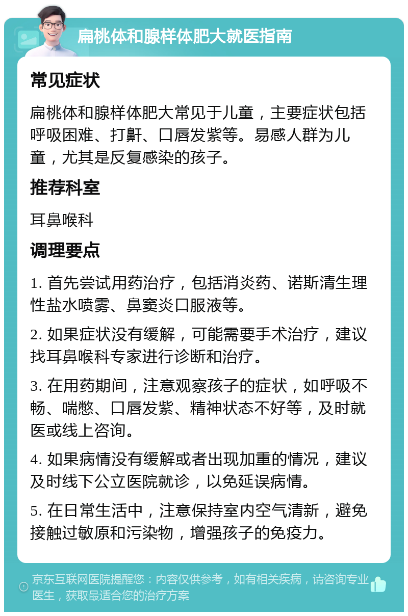 扁桃体和腺样体肥大就医指南 常见症状 扁桃体和腺样体肥大常见于儿童，主要症状包括呼吸困难、打鼾、口唇发紫等。易感人群为儿童，尤其是反复感染的孩子。 推荐科室 耳鼻喉科 调理要点 1. 首先尝试用药治疗，包括消炎药、诺斯清生理性盐水喷雾、鼻窦炎口服液等。 2. 如果症状没有缓解，可能需要手术治疗，建议找耳鼻喉科专家进行诊断和治疗。 3. 在用药期间，注意观察孩子的症状，如呼吸不畅、喘憋、口唇发紫、精神状态不好等，及时就医或线上咨询。 4. 如果病情没有缓解或者出现加重的情况，建议及时线下公立医院就诊，以免延误病情。 5. 在日常生活中，注意保持室内空气清新，避免接触过敏原和污染物，增强孩子的免疫力。