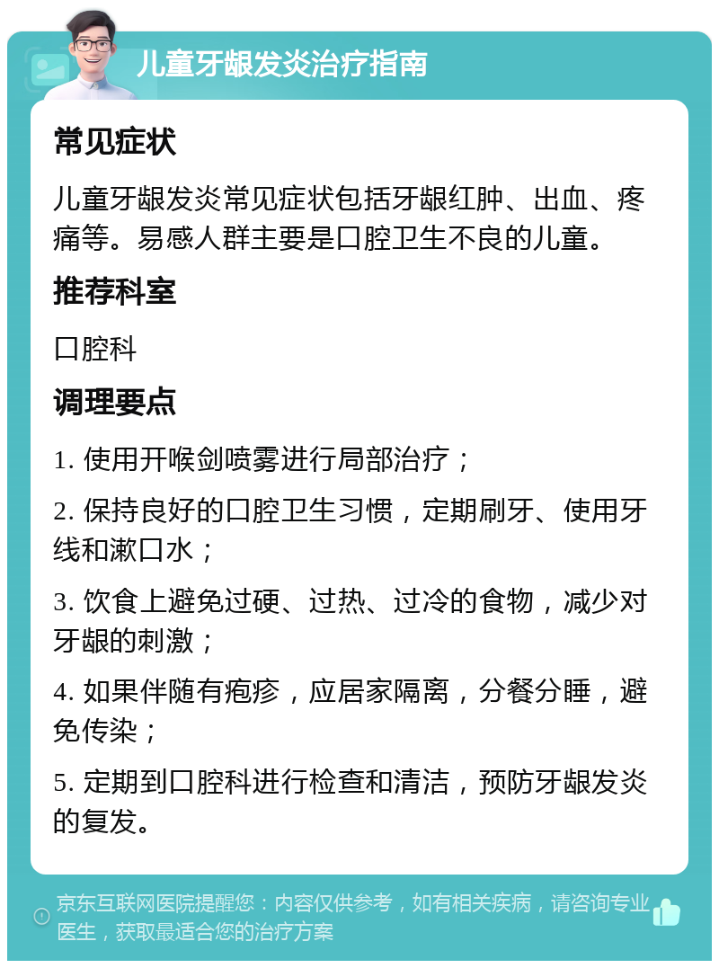 儿童牙龈发炎治疗指南 常见症状 儿童牙龈发炎常见症状包括牙龈红肿、出血、疼痛等。易感人群主要是口腔卫生不良的儿童。 推荐科室 口腔科 调理要点 1. 使用开喉剑喷雾进行局部治疗； 2. 保持良好的口腔卫生习惯，定期刷牙、使用牙线和漱口水； 3. 饮食上避免过硬、过热、过冷的食物，减少对牙龈的刺激； 4. 如果伴随有疱疹，应居家隔离，分餐分睡，避免传染； 5. 定期到口腔科进行检查和清洁，预防牙龈发炎的复发。