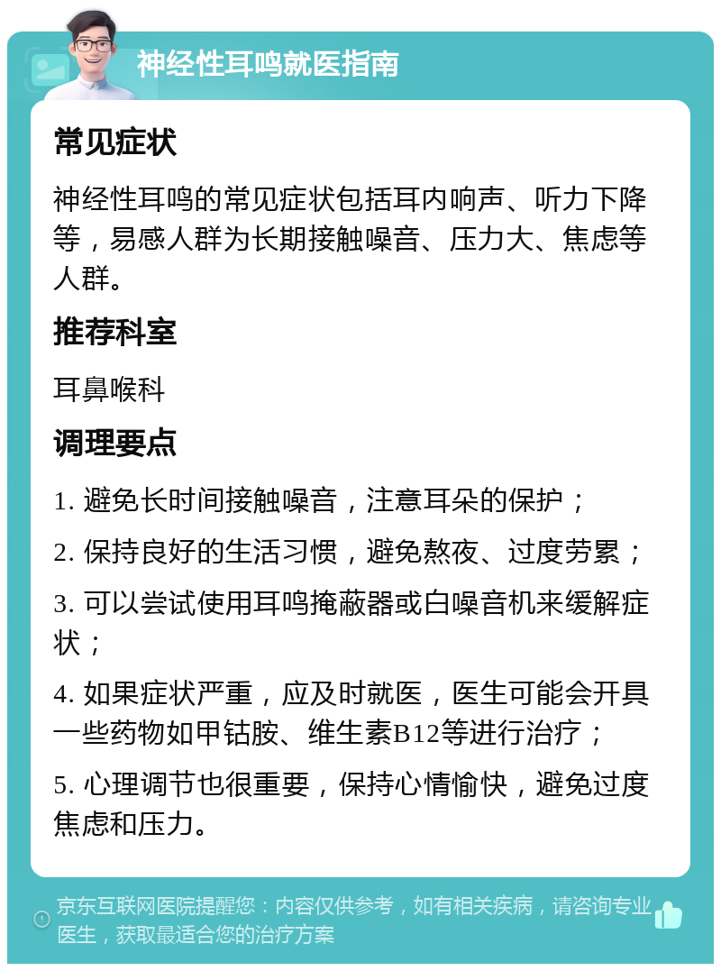 神经性耳鸣就医指南 常见症状 神经性耳鸣的常见症状包括耳内响声、听力下降等，易感人群为长期接触噪音、压力大、焦虑等人群。 推荐科室 耳鼻喉科 调理要点 1. 避免长时间接触噪音，注意耳朵的保护； 2. 保持良好的生活习惯，避免熬夜、过度劳累； 3. 可以尝试使用耳鸣掩蔽器或白噪音机来缓解症状； 4. 如果症状严重，应及时就医，医生可能会开具一些药物如甲钴胺、维生素B12等进行治疗； 5. 心理调节也很重要，保持心情愉快，避免过度焦虑和压力。