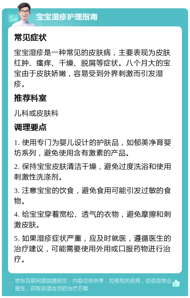 宝宝湿疹护理指南 常见症状 宝宝湿疹是一种常见的皮肤病，主要表现为皮肤红肿、瘙痒、干燥、脱屑等症状。八个月大的宝宝由于皮肤娇嫩，容易受到外界刺激而引发湿疹。 推荐科室 儿科或皮肤科 调理要点 1. 使用专门为婴儿设计的护肤品，如郁美净育婴坊系列，避免使用含有激素的产品。 2. 保持宝宝皮肤清洁干燥，避免过度洗浴和使用刺激性洗涤剂。 3. 注意宝宝的饮食，避免食用可能引发过敏的食物。 4. 给宝宝穿着宽松、透气的衣物，避免摩擦和刺激皮肤。 5. 如果湿疹症状严重，应及时就医，遵循医生的治疗建议，可能需要使用外用或口服药物进行治疗。