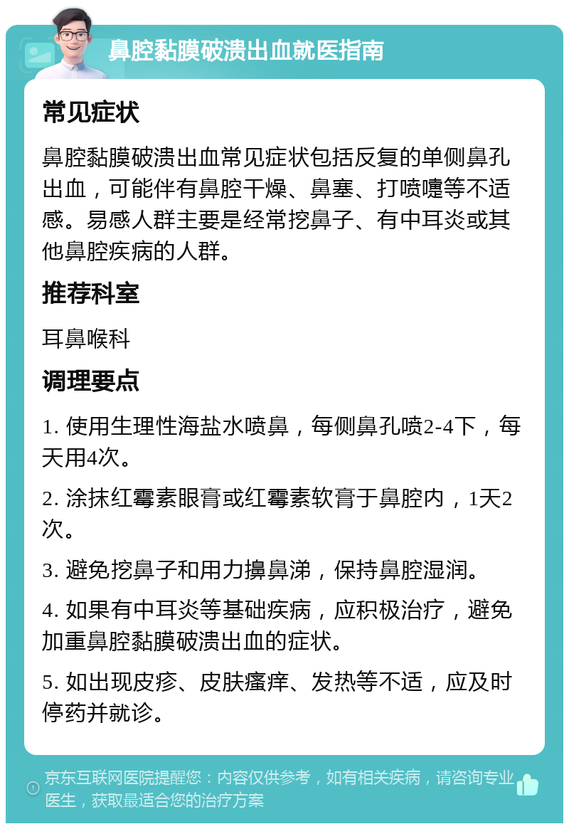 鼻腔黏膜破溃出血就医指南 常见症状 鼻腔黏膜破溃出血常见症状包括反复的单侧鼻孔出血，可能伴有鼻腔干燥、鼻塞、打喷嚏等不适感。易感人群主要是经常挖鼻子、有中耳炎或其他鼻腔疾病的人群。 推荐科室 耳鼻喉科 调理要点 1. 使用生理性海盐水喷鼻，每侧鼻孔喷2-4下，每天用4次。 2. 涂抹红霉素眼膏或红霉素软膏于鼻腔内，1天2次。 3. 避免挖鼻子和用力擤鼻涕，保持鼻腔湿润。 4. 如果有中耳炎等基础疾病，应积极治疗，避免加重鼻腔黏膜破溃出血的症状。 5. 如出现皮疹、皮肤瘙痒、发热等不适，应及时停药并就诊。