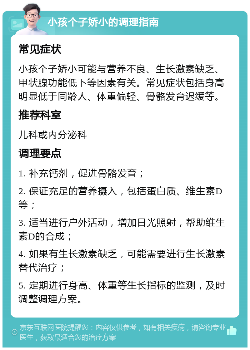 小孩个子娇小的调理指南 常见症状 小孩个子娇小可能与营养不良、生长激素缺乏、甲状腺功能低下等因素有关。常见症状包括身高明显低于同龄人、体重偏轻、骨骼发育迟缓等。 推荐科室 儿科或内分泌科 调理要点 1. 补充钙剂，促进骨骼发育； 2. 保证充足的营养摄入，包括蛋白质、维生素D等； 3. 适当进行户外活动，增加日光照射，帮助维生素D的合成； 4. 如果有生长激素缺乏，可能需要进行生长激素替代治疗； 5. 定期进行身高、体重等生长指标的监测，及时调整调理方案。