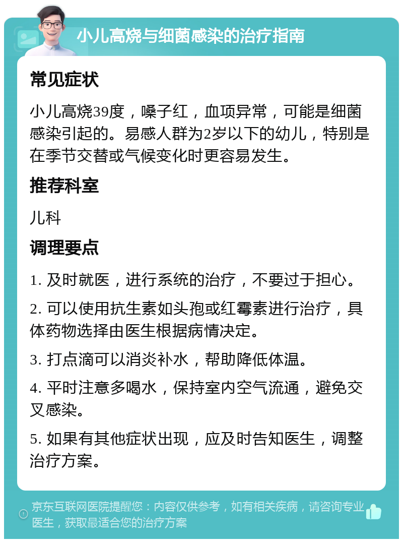 小儿高烧与细菌感染的治疗指南 常见症状 小儿高烧39度，嗓子红，血项异常，可能是细菌感染引起的。易感人群为2岁以下的幼儿，特别是在季节交替或气候变化时更容易发生。 推荐科室 儿科 调理要点 1. 及时就医，进行系统的治疗，不要过于担心。 2. 可以使用抗生素如头孢或红霉素进行治疗，具体药物选择由医生根据病情决定。 3. 打点滴可以消炎补水，帮助降低体温。 4. 平时注意多喝水，保持室内空气流通，避免交叉感染。 5. 如果有其他症状出现，应及时告知医生，调整治疗方案。