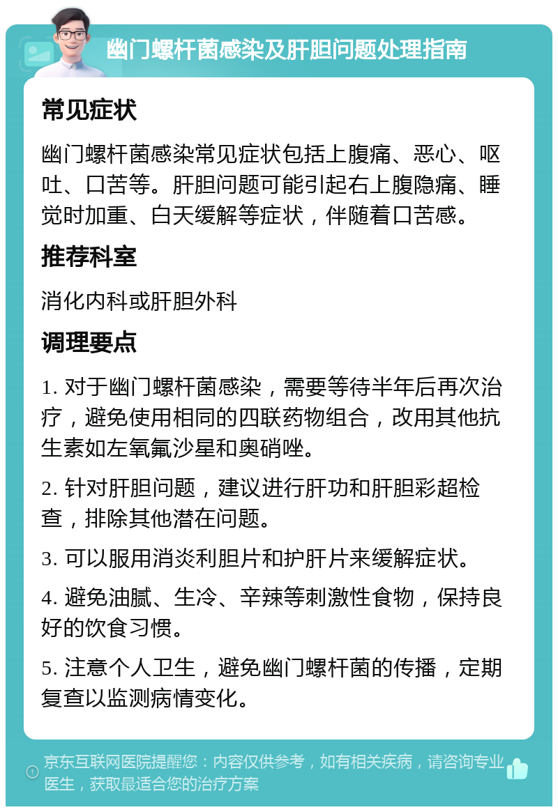 幽门螺杆菌感染及肝胆问题处理指南 常见症状 幽门螺杆菌感染常见症状包括上腹痛、恶心、呕吐、口苦等。肝胆问题可能引起右上腹隐痛、睡觉时加重、白天缓解等症状，伴随着口苦感。 推荐科室 消化内科或肝胆外科 调理要点 1. 对于幽门螺杆菌感染，需要等待半年后再次治疗，避免使用相同的四联药物组合，改用其他抗生素如左氧氟沙星和奥硝唑。 2. 针对肝胆问题，建议进行肝功和肝胆彩超检查，排除其他潜在问题。 3. 可以服用消炎利胆片和护肝片来缓解症状。 4. 避免油腻、生冷、辛辣等刺激性食物，保持良好的饮食习惯。 5. 注意个人卫生，避免幽门螺杆菌的传播，定期复查以监测病情变化。