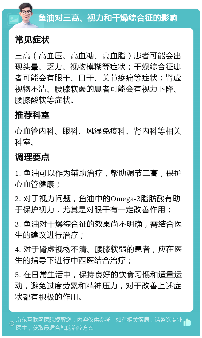 鱼油对三高、视力和干燥综合征的影响 常见症状 三高（高血压、高血糖、高血脂）患者可能会出现头晕、乏力、视物模糊等症状；干燥综合征患者可能会有眼干、口干、关节疼痛等症状；肾虚视物不清、腰膝软弱的患者可能会有视力下降、腰膝酸软等症状。 推荐科室 心血管内科、眼科、风湿免疫科、肾内科等相关科室。 调理要点 1. 鱼油可以作为辅助治疗，帮助调节三高，保护心血管健康； 2. 对于视力问题，鱼油中的Omega-3脂肪酸有助于保护视力，尤其是对眼干有一定改善作用； 3. 鱼油对干燥综合征的效果尚不明确，需结合医生的建议进行治疗； 4. 对于肾虚视物不清、腰膝软弱的患者，应在医生的指导下进行中西医结合治疗； 5. 在日常生活中，保持良好的饮食习惯和适量运动，避免过度劳累和精神压力，对于改善上述症状都有积极的作用。