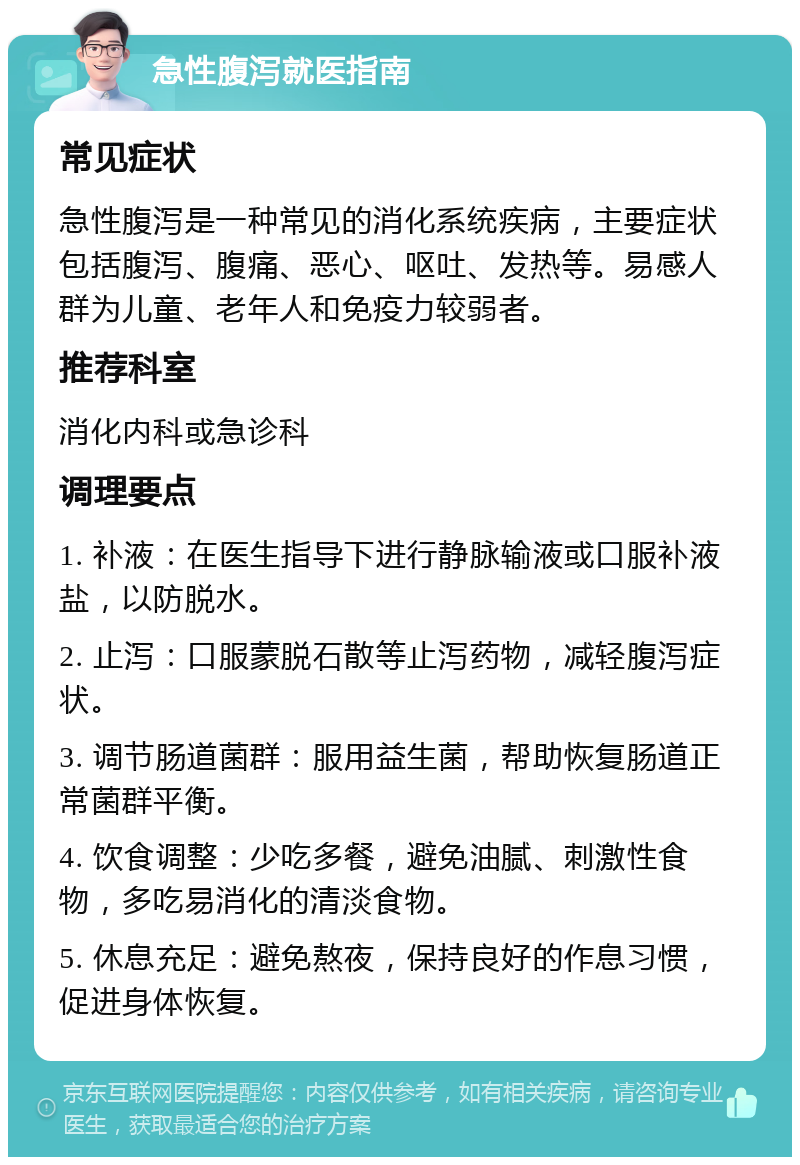 急性腹泻就医指南 常见症状 急性腹泻是一种常见的消化系统疾病，主要症状包括腹泻、腹痛、恶心、呕吐、发热等。易感人群为儿童、老年人和免疫力较弱者。 推荐科室 消化内科或急诊科 调理要点 1. 补液：在医生指导下进行静脉输液或口服补液盐，以防脱水。 2. 止泻：口服蒙脱石散等止泻药物，减轻腹泻症状。 3. 调节肠道菌群：服用益生菌，帮助恢复肠道正常菌群平衡。 4. 饮食调整：少吃多餐，避免油腻、刺激性食物，多吃易消化的清淡食物。 5. 休息充足：避免熬夜，保持良好的作息习惯，促进身体恢复。