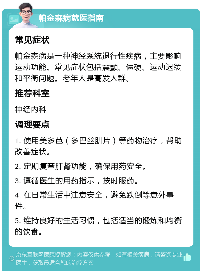 帕金森病就医指南 常见症状 帕金森病是一种神经系统退行性疾病，主要影响运动功能。常见症状包括震颤、僵硬、运动迟缓和平衡问题。老年人是高发人群。 推荐科室 神经内科 调理要点 1. 使用美多芭（多巴丝肼片）等药物治疗，帮助改善症状。 2. 定期复查肝肾功能，确保用药安全。 3. 遵循医生的用药指示，按时服药。 4. 在日常生活中注意安全，避免跌倒等意外事件。 5. 维持良好的生活习惯，包括适当的锻炼和均衡的饮食。