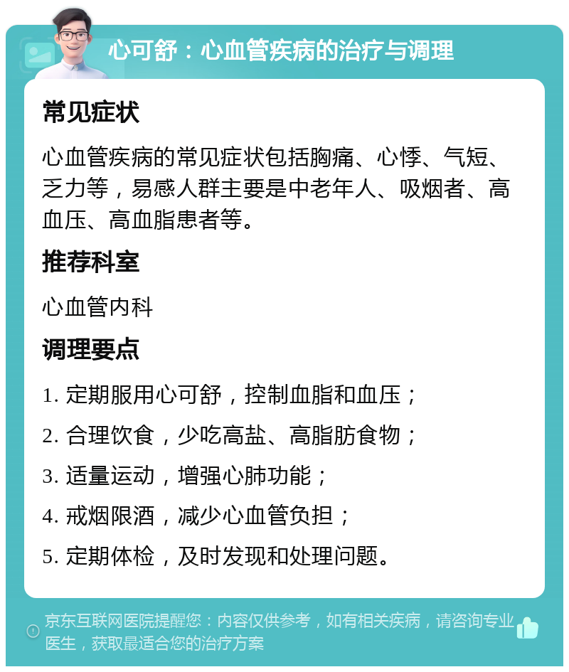 心可舒：心血管疾病的治疗与调理 常见症状 心血管疾病的常见症状包括胸痛、心悸、气短、乏力等，易感人群主要是中老年人、吸烟者、高血压、高血脂患者等。 推荐科室 心血管内科 调理要点 1. 定期服用心可舒，控制血脂和血压； 2. 合理饮食，少吃高盐、高脂肪食物； 3. 适量运动，增强心肺功能； 4. 戒烟限酒，减少心血管负担； 5. 定期体检，及时发现和处理问题。