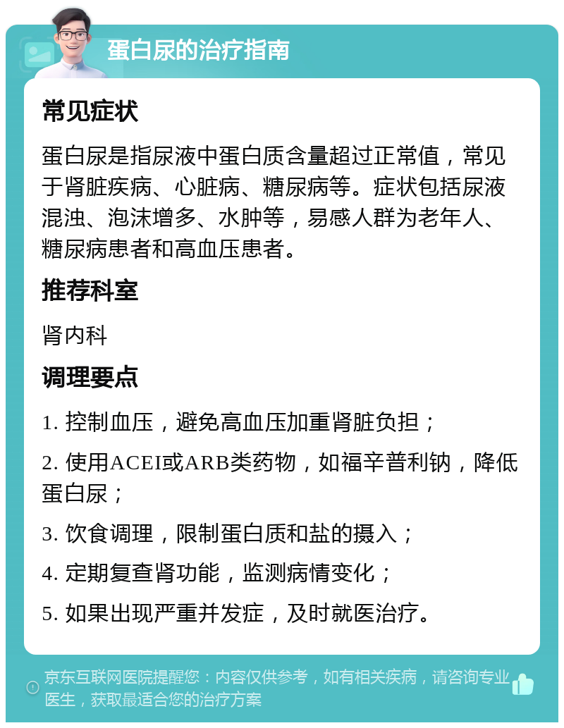 蛋白尿的治疗指南 常见症状 蛋白尿是指尿液中蛋白质含量超过正常值，常见于肾脏疾病、心脏病、糖尿病等。症状包括尿液混浊、泡沫增多、水肿等，易感人群为老年人、糖尿病患者和高血压患者。 推荐科室 肾内科 调理要点 1. 控制血压，避免高血压加重肾脏负担； 2. 使用ACEI或ARB类药物，如福辛普利钠，降低蛋白尿； 3. 饮食调理，限制蛋白质和盐的摄入； 4. 定期复查肾功能，监测病情变化； 5. 如果出现严重并发症，及时就医治疗。