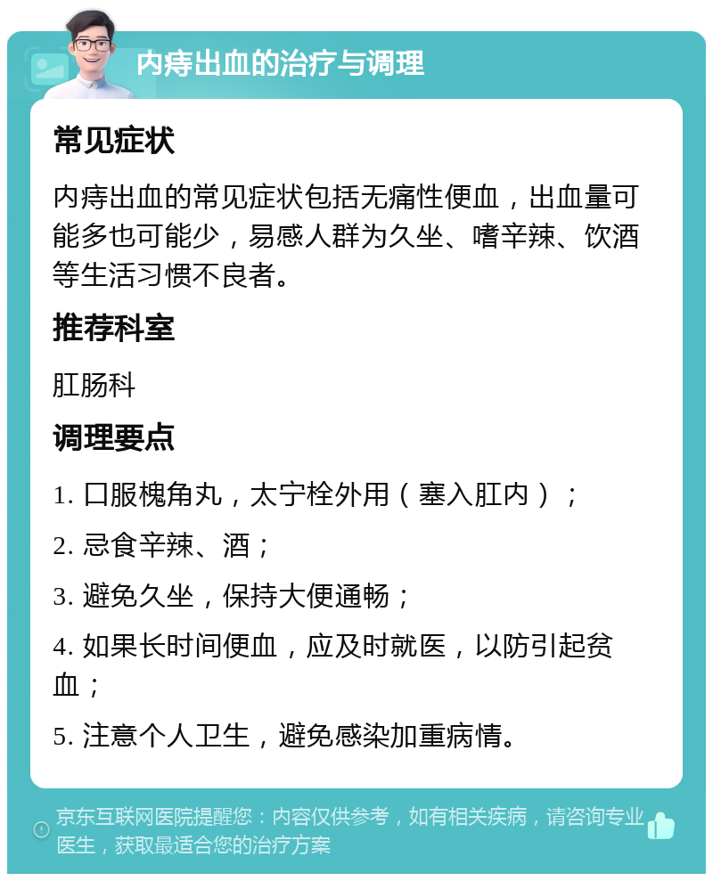 内痔出血的治疗与调理 常见症状 内痔出血的常见症状包括无痛性便血，出血量可能多也可能少，易感人群为久坐、嗜辛辣、饮酒等生活习惯不良者。 推荐科室 肛肠科 调理要点 1. 口服槐角丸，太宁栓外用（塞入肛内）； 2. 忌食辛辣、酒； 3. 避免久坐，保持大便通畅； 4. 如果长时间便血，应及时就医，以防引起贫血； 5. 注意个人卫生，避免感染加重病情。