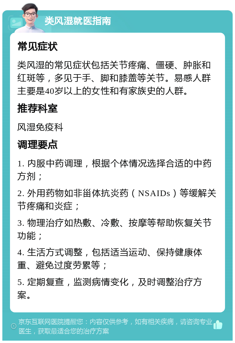 类风湿就医指南 常见症状 类风湿的常见症状包括关节疼痛、僵硬、肿胀和红斑等，多见于手、脚和膝盖等关节。易感人群主要是40岁以上的女性和有家族史的人群。 推荐科室 风湿免疫科 调理要点 1. 内服中药调理，根据个体情况选择合适的中药方剂； 2. 外用药物如非甾体抗炎药（NSAIDs）等缓解关节疼痛和炎症； 3. 物理治疗如热敷、冷敷、按摩等帮助恢复关节功能； 4. 生活方式调整，包括适当运动、保持健康体重、避免过度劳累等； 5. 定期复查，监测病情变化，及时调整治疗方案。