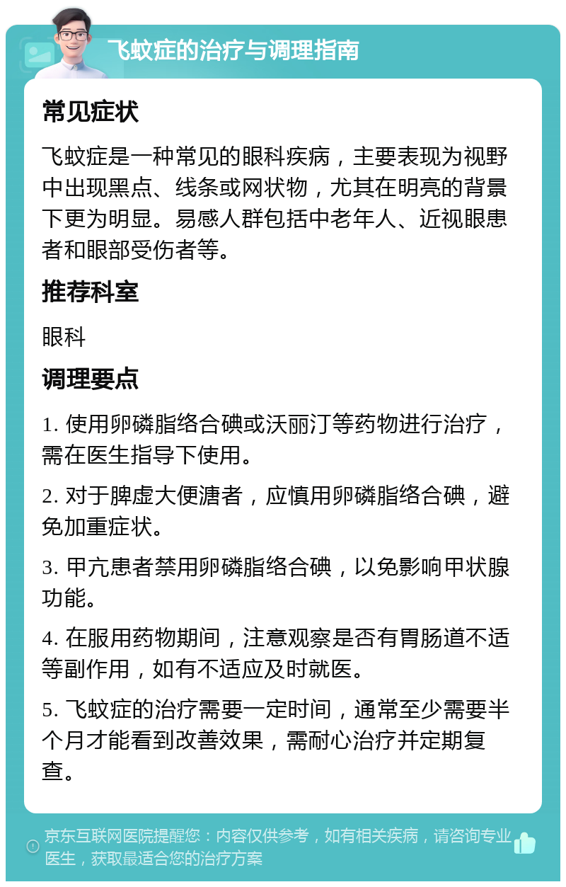 飞蚊症的治疗与调理指南 常见症状 飞蚊症是一种常见的眼科疾病，主要表现为视野中出现黑点、线条或网状物，尤其在明亮的背景下更为明显。易感人群包括中老年人、近视眼患者和眼部受伤者等。 推荐科室 眼科 调理要点 1. 使用卵磷脂络合碘或沃丽汀等药物进行治疗，需在医生指导下使用。 2. 对于脾虚大便溏者，应慎用卵磷脂络合碘，避免加重症状。 3. 甲亢患者禁用卵磷脂络合碘，以免影响甲状腺功能。 4. 在服用药物期间，注意观察是否有胃肠道不适等副作用，如有不适应及时就医。 5. 飞蚊症的治疗需要一定时间，通常至少需要半个月才能看到改善效果，需耐心治疗并定期复查。