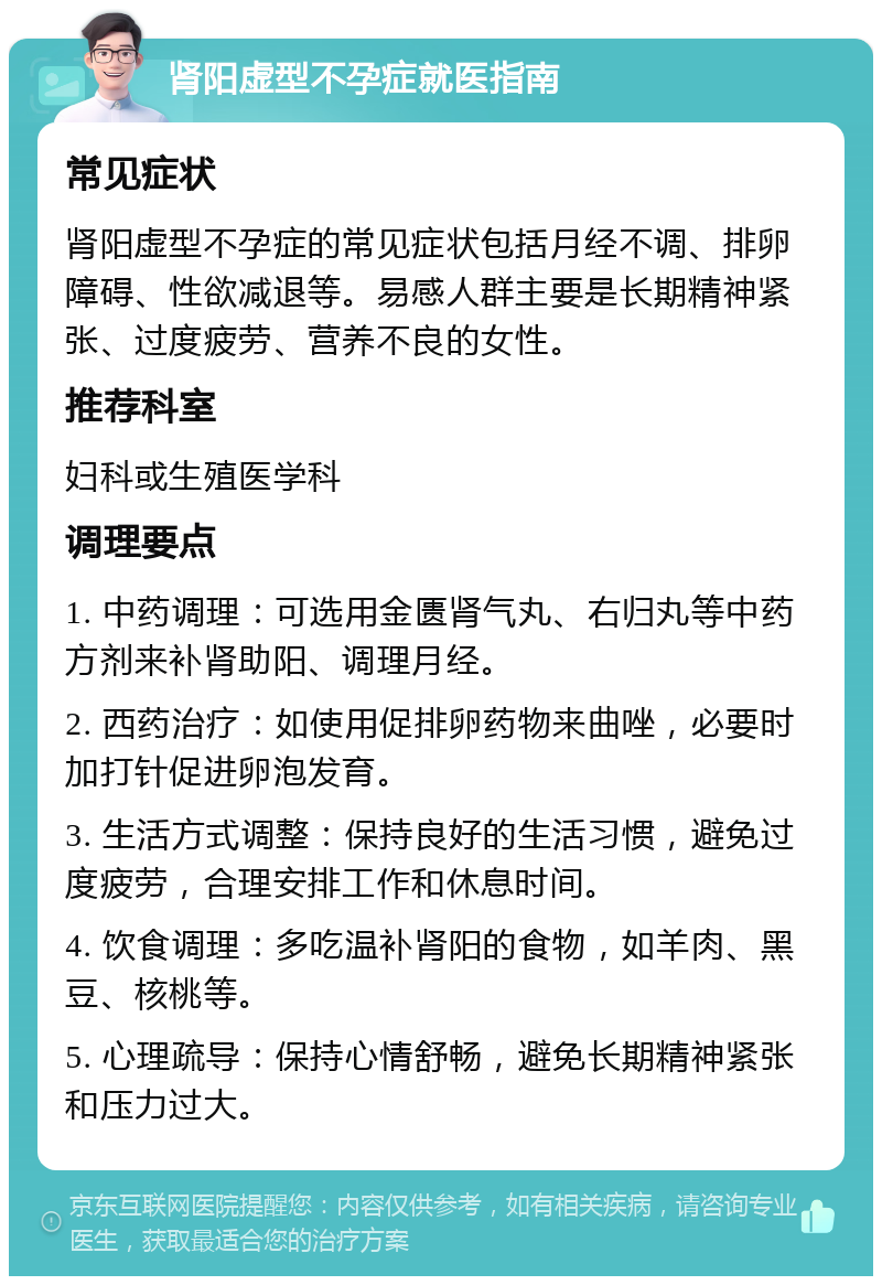 肾阳虚型不孕症就医指南 常见症状 肾阳虚型不孕症的常见症状包括月经不调、排卵障碍、性欲减退等。易感人群主要是长期精神紧张、过度疲劳、营养不良的女性。 推荐科室 妇科或生殖医学科 调理要点 1. 中药调理：可选用金匮肾气丸、右归丸等中药方剂来补肾助阳、调理月经。 2. 西药治疗：如使用促排卵药物来曲唑，必要时加打针促进卵泡发育。 3. 生活方式调整：保持良好的生活习惯，避免过度疲劳，合理安排工作和休息时间。 4. 饮食调理：多吃温补肾阳的食物，如羊肉、黑豆、核桃等。 5. 心理疏导：保持心情舒畅，避免长期精神紧张和压力过大。