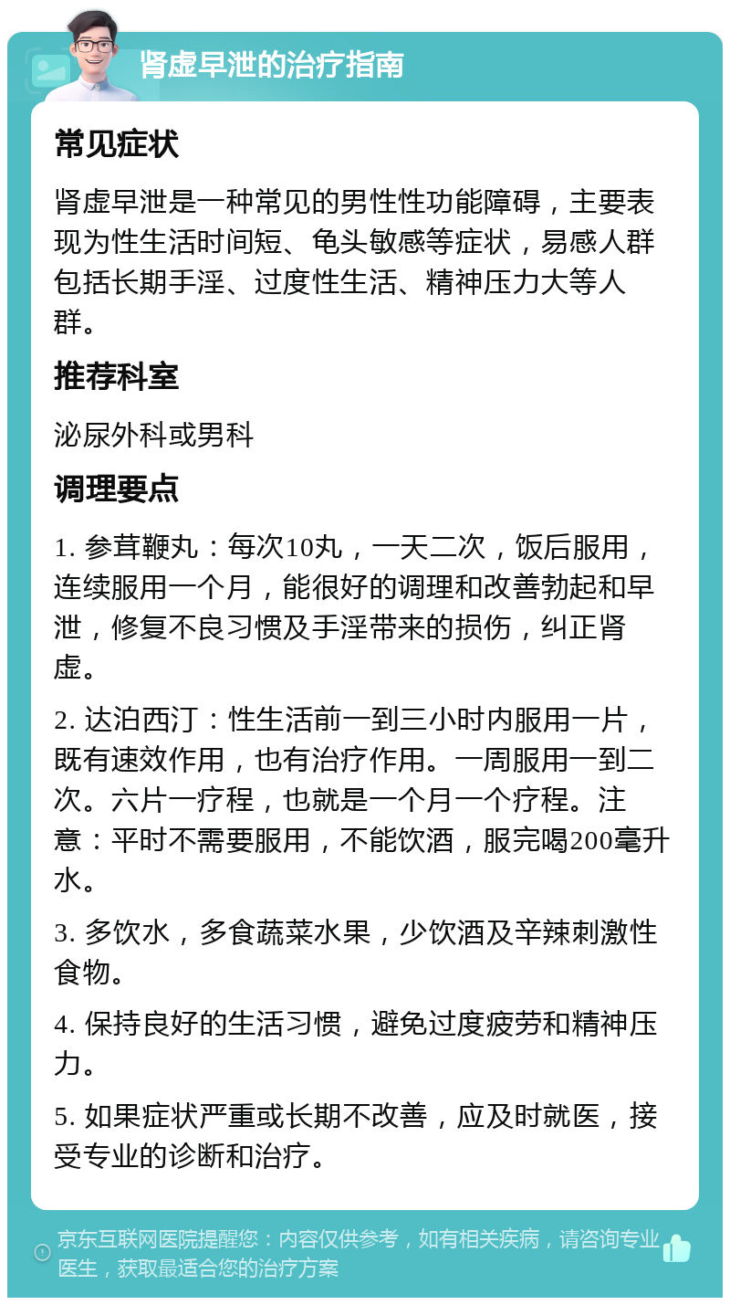 肾虚早泄的治疗指南 常见症状 肾虚早泄是一种常见的男性性功能障碍，主要表现为性生活时间短、龟头敏感等症状，易感人群包括长期手淫、过度性生活、精神压力大等人群。 推荐科室 泌尿外科或男科 调理要点 1. 参茸鞭丸：每次10丸，一天二次，饭后服用，连续服用一个月，能很好的调理和改善勃起和早泄，修复不良习惯及手淫带来的损伤，纠正肾虚。 2. 达泊西汀：性生活前一到三小时内服用一片，既有速效作用，也有治疗作用。一周服用一到二次。六片一疗程，也就是一个月一个疗程。注意：平时不需要服用，不能饮酒，服完喝200毫升水。 3. 多饮水，多食蔬菜水果，少饮酒及辛辣刺激性食物。 4. 保持良好的生活习惯，避免过度疲劳和精神压力。 5. 如果症状严重或长期不改善，应及时就医，接受专业的诊断和治疗。