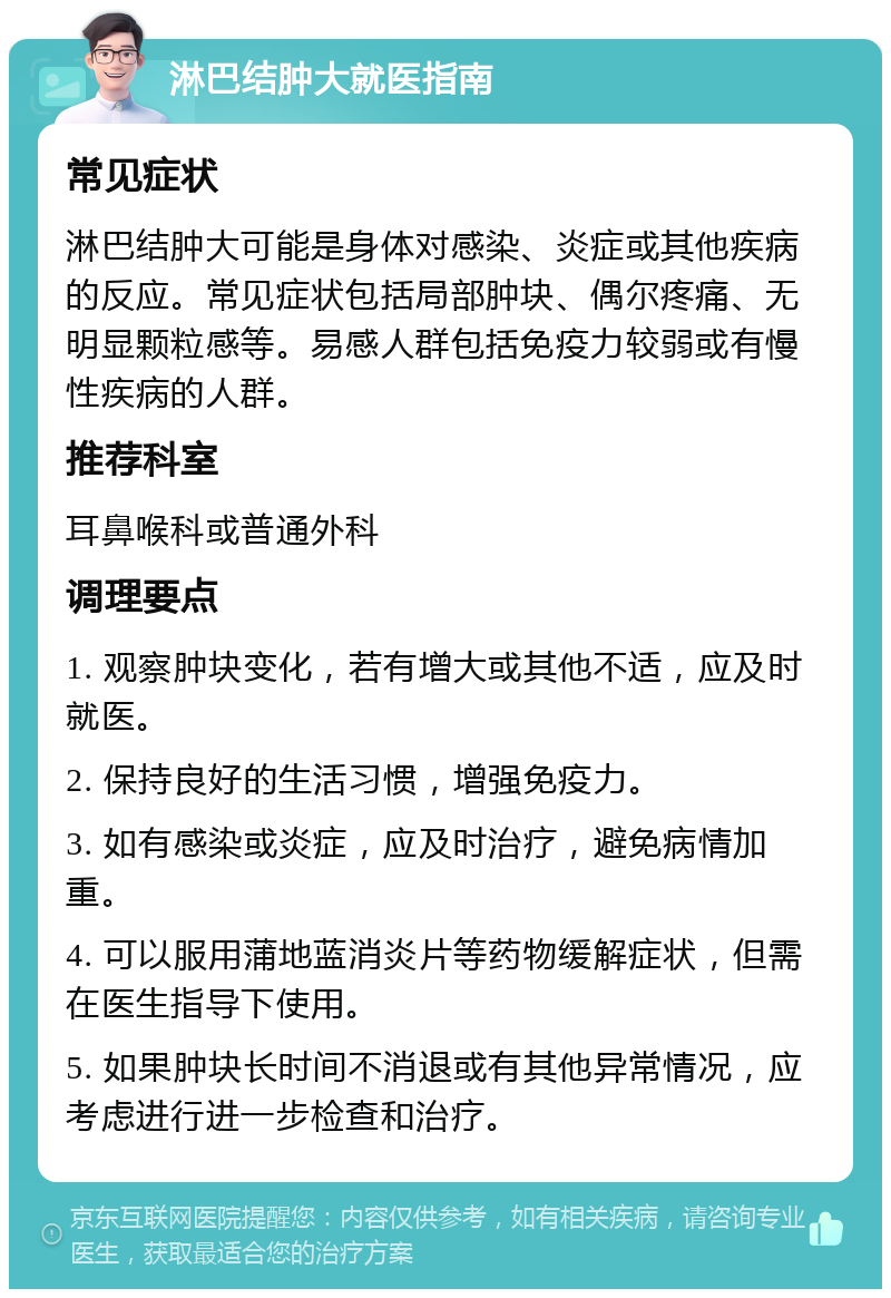 淋巴结肿大就医指南 常见症状 淋巴结肿大可能是身体对感染、炎症或其他疾病的反应。常见症状包括局部肿块、偶尔疼痛、无明显颗粒感等。易感人群包括免疫力较弱或有慢性疾病的人群。 推荐科室 耳鼻喉科或普通外科 调理要点 1. 观察肿块变化，若有增大或其他不适，应及时就医。 2. 保持良好的生活习惯，增强免疫力。 3. 如有感染或炎症，应及时治疗，避免病情加重。 4. 可以服用蒲地蓝消炎片等药物缓解症状，但需在医生指导下使用。 5. 如果肿块长时间不消退或有其他异常情况，应考虑进行进一步检查和治疗。