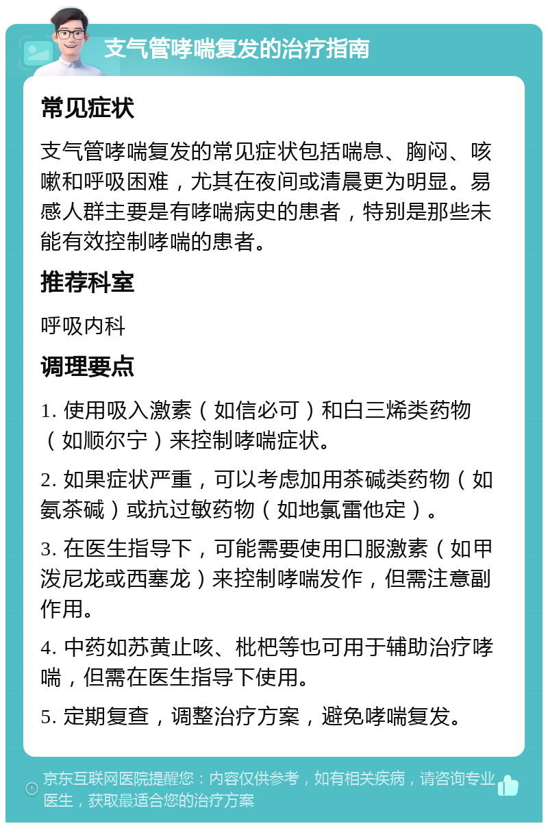 支气管哮喘复发的治疗指南 常见症状 支气管哮喘复发的常见症状包括喘息、胸闷、咳嗽和呼吸困难，尤其在夜间或清晨更为明显。易感人群主要是有哮喘病史的患者，特别是那些未能有效控制哮喘的患者。 推荐科室 呼吸内科 调理要点 1. 使用吸入激素（如信必可）和白三烯类药物（如顺尔宁）来控制哮喘症状。 2. 如果症状严重，可以考虑加用茶碱类药物（如氨茶碱）或抗过敏药物（如地氯雷他定）。 3. 在医生指导下，可能需要使用口服激素（如甲泼尼龙或西塞龙）来控制哮喘发作，但需注意副作用。 4. 中药如苏黄止咳、枇杷等也可用于辅助治疗哮喘，但需在医生指导下使用。 5. 定期复查，调整治疗方案，避免哮喘复发。