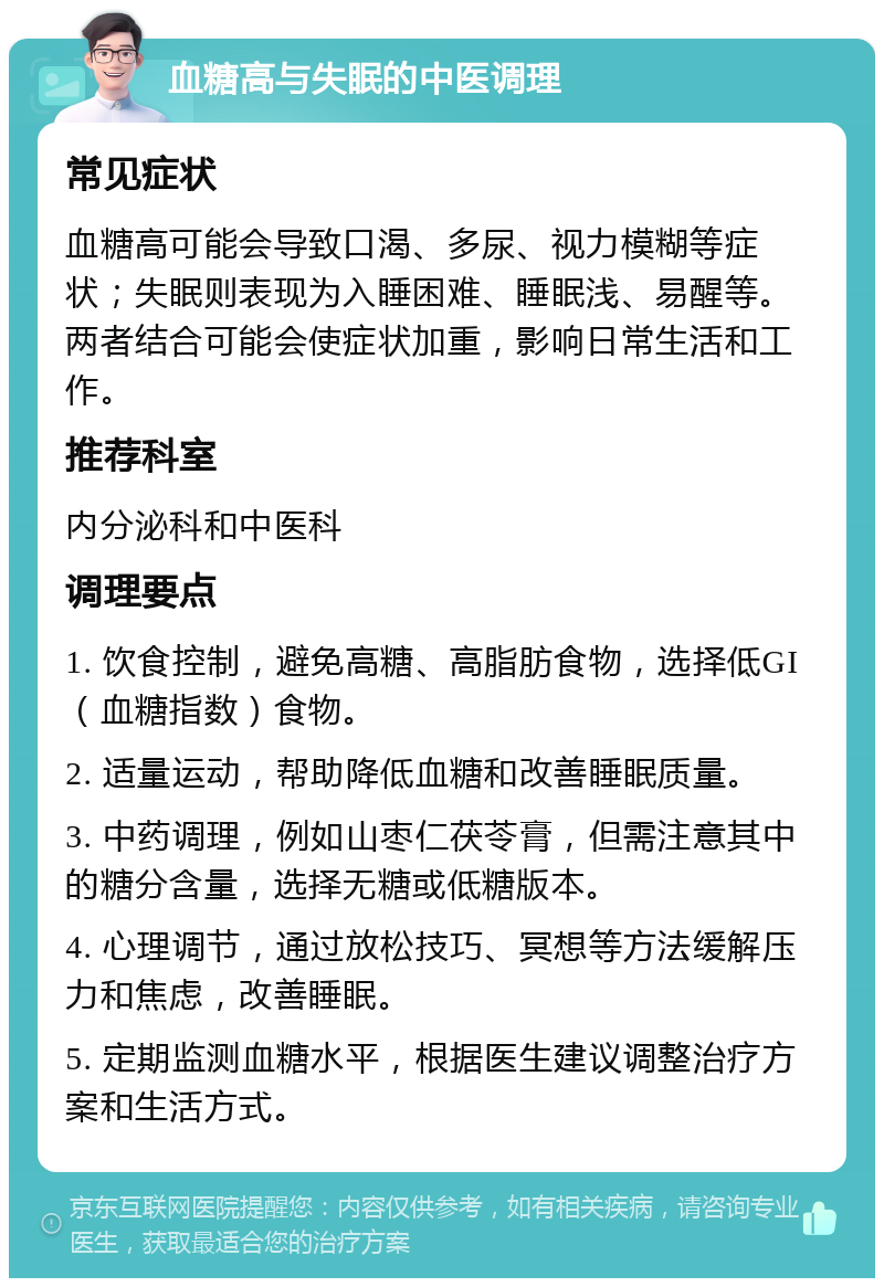 血糖高与失眠的中医调理 常见症状 血糖高可能会导致口渴、多尿、视力模糊等症状；失眠则表现为入睡困难、睡眠浅、易醒等。两者结合可能会使症状加重，影响日常生活和工作。 推荐科室 内分泌科和中医科 调理要点 1. 饮食控制，避免高糖、高脂肪食物，选择低GI（血糖指数）食物。 2. 适量运动，帮助降低血糖和改善睡眠质量。 3. 中药调理，例如山枣仁茯苓膏，但需注意其中的糖分含量，选择无糖或低糖版本。 4. 心理调节，通过放松技巧、冥想等方法缓解压力和焦虑，改善睡眠。 5. 定期监测血糖水平，根据医生建议调整治疗方案和生活方式。