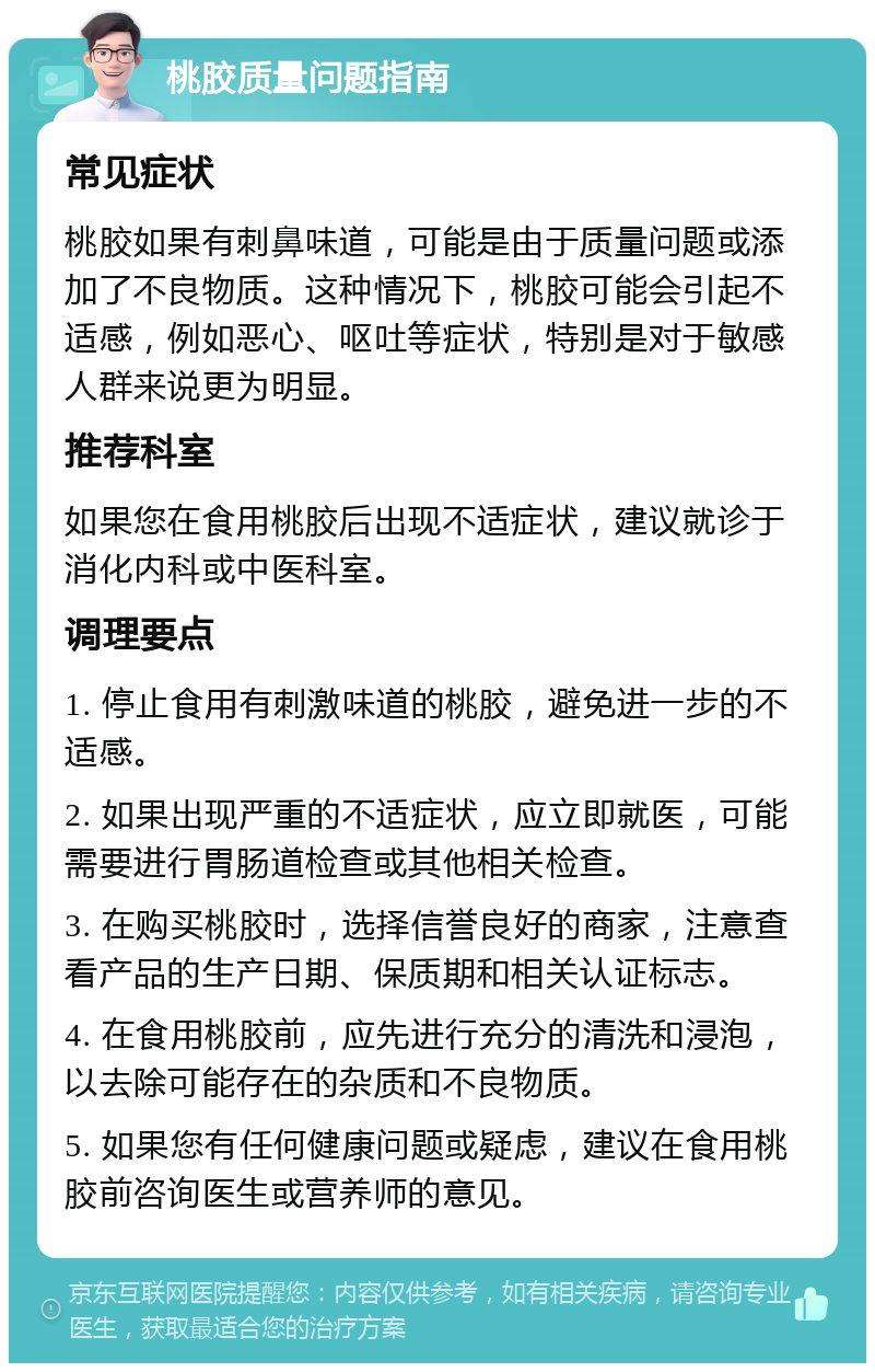 桃胶质量问题指南 常见症状 桃胶如果有刺鼻味道，可能是由于质量问题或添加了不良物质。这种情况下，桃胶可能会引起不适感，例如恶心、呕吐等症状，特别是对于敏感人群来说更为明显。 推荐科室 如果您在食用桃胶后出现不适症状，建议就诊于消化内科或中医科室。 调理要点 1. 停止食用有刺激味道的桃胶，避免进一步的不适感。 2. 如果出现严重的不适症状，应立即就医，可能需要进行胃肠道检查或其他相关检查。 3. 在购买桃胶时，选择信誉良好的商家，注意查看产品的生产日期、保质期和相关认证标志。 4. 在食用桃胶前，应先进行充分的清洗和浸泡，以去除可能存在的杂质和不良物质。 5. 如果您有任何健康问题或疑虑，建议在食用桃胶前咨询医生或营养师的意见。