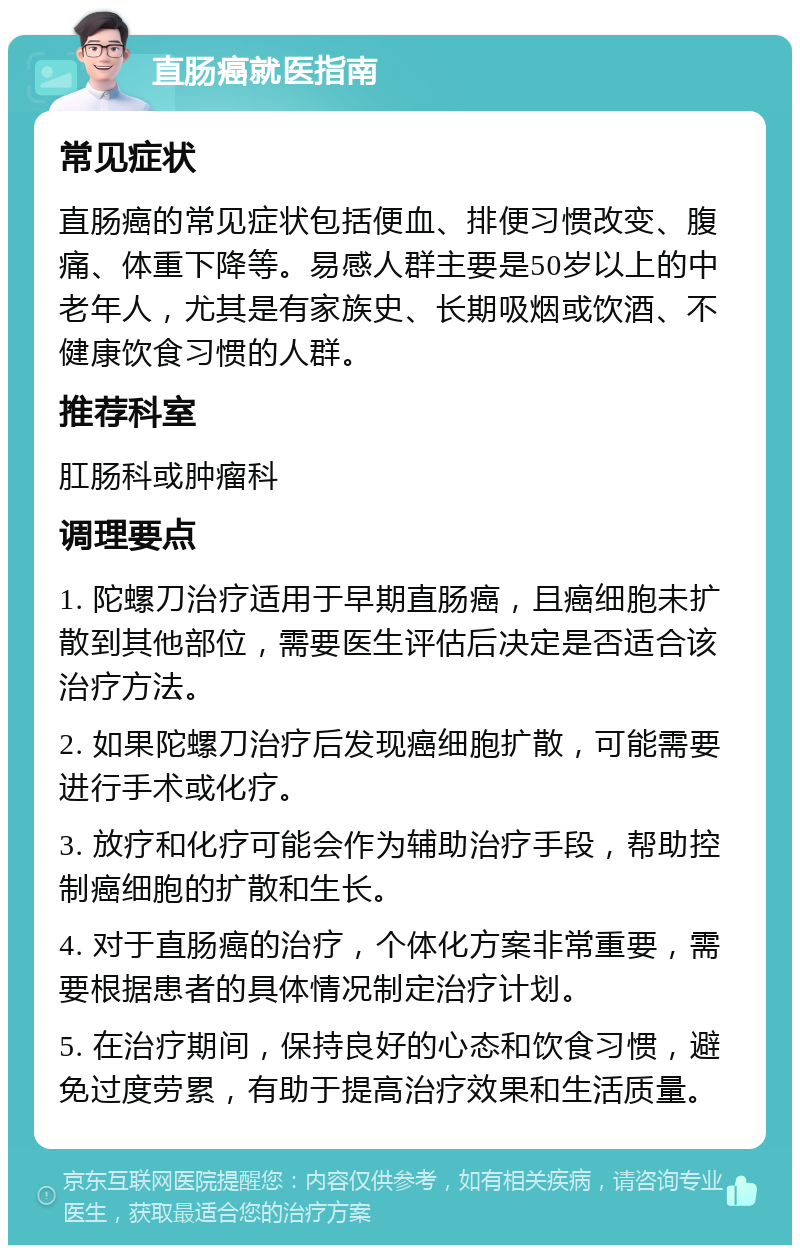 直肠癌就医指南 常见症状 直肠癌的常见症状包括便血、排便习惯改变、腹痛、体重下降等。易感人群主要是50岁以上的中老年人，尤其是有家族史、长期吸烟或饮酒、不健康饮食习惯的人群。 推荐科室 肛肠科或肿瘤科 调理要点 1. 陀螺刀治疗适用于早期直肠癌，且癌细胞未扩散到其他部位，需要医生评估后决定是否适合该治疗方法。 2. 如果陀螺刀治疗后发现癌细胞扩散，可能需要进行手术或化疗。 3. 放疗和化疗可能会作为辅助治疗手段，帮助控制癌细胞的扩散和生长。 4. 对于直肠癌的治疗，个体化方案非常重要，需要根据患者的具体情况制定治疗计划。 5. 在治疗期间，保持良好的心态和饮食习惯，避免过度劳累，有助于提高治疗效果和生活质量。