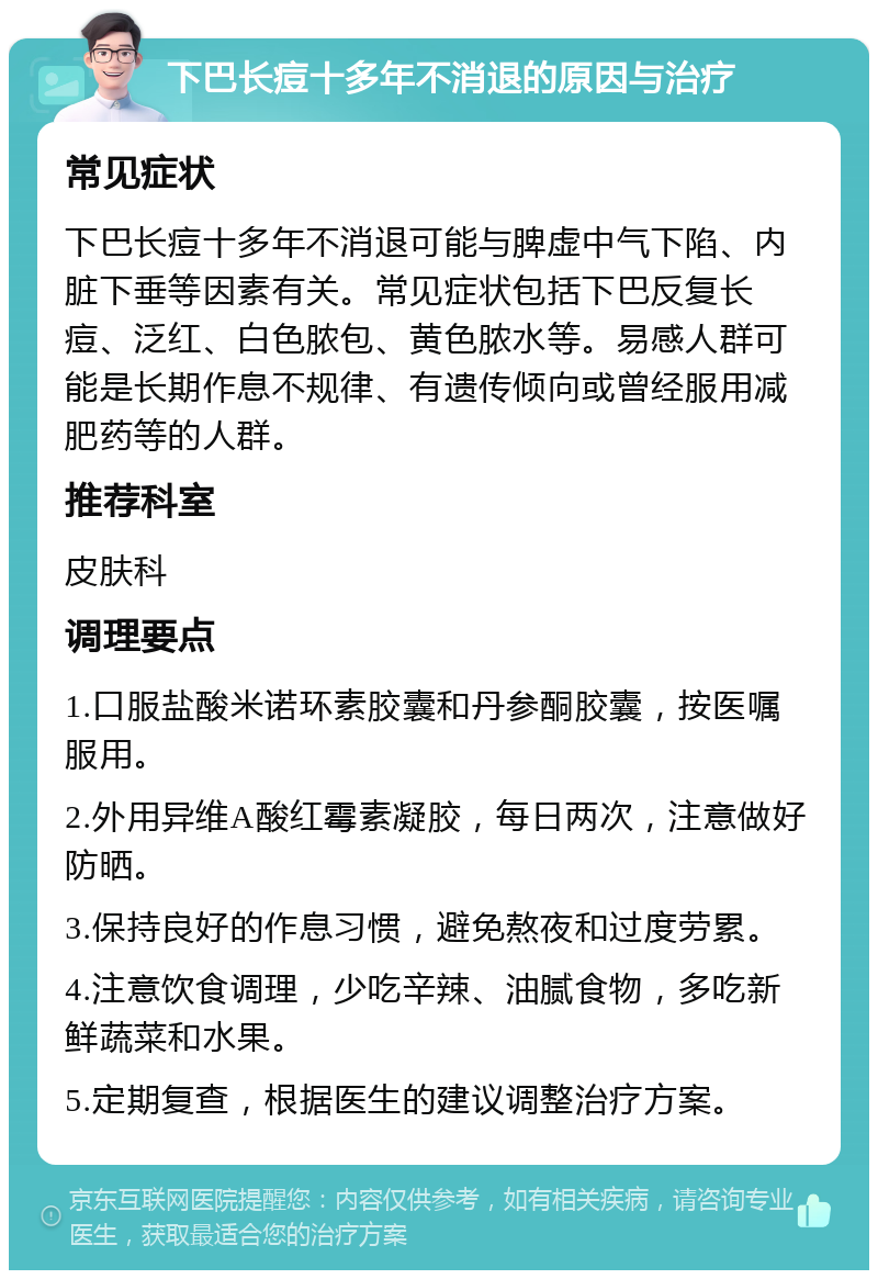 下巴长痘十多年不消退的原因与治疗 常见症状 下巴长痘十多年不消退可能与脾虚中气下陷、内脏下垂等因素有关。常见症状包括下巴反复长痘、泛红、白色脓包、黄色脓水等。易感人群可能是长期作息不规律、有遗传倾向或曾经服用减肥药等的人群。 推荐科室 皮肤科 调理要点 1.口服盐酸米诺环素胶囊和丹参酮胶囊，按医嘱服用。 2.外用异维A酸红霉素凝胶，每日两次，注意做好防晒。 3.保持良好的作息习惯，避免熬夜和过度劳累。 4.注意饮食调理，少吃辛辣、油腻食物，多吃新鲜蔬菜和水果。 5.定期复查，根据医生的建议调整治疗方案。