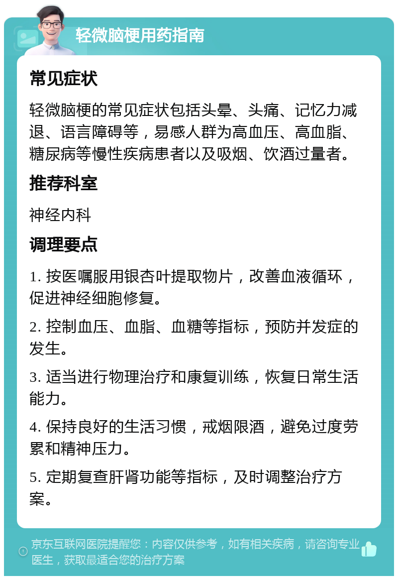 轻微脑梗用药指南 常见症状 轻微脑梗的常见症状包括头晕、头痛、记忆力减退、语言障碍等，易感人群为高血压、高血脂、糖尿病等慢性疾病患者以及吸烟、饮酒过量者。 推荐科室 神经内科 调理要点 1. 按医嘱服用银杏叶提取物片，改善血液循环，促进神经细胞修复。 2. 控制血压、血脂、血糖等指标，预防并发症的发生。 3. 适当进行物理治疗和康复训练，恢复日常生活能力。 4. 保持良好的生活习惯，戒烟限酒，避免过度劳累和精神压力。 5. 定期复查肝肾功能等指标，及时调整治疗方案。